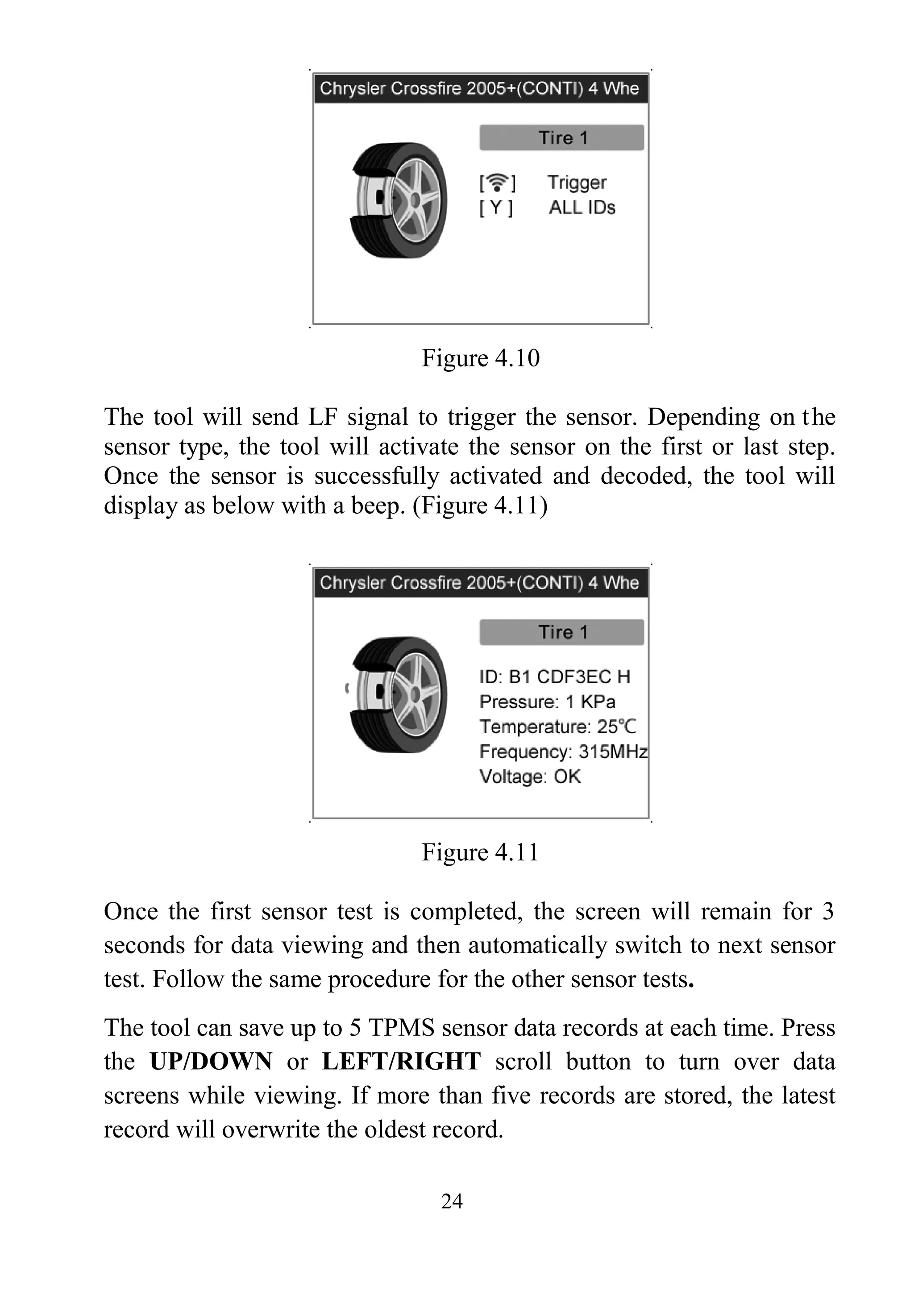24
Figure 4.10
The tool will send LF signal to trigger the sensor. Depending on the
sensor type, the tool will activate the sensor on the first or last step.
Once the sensor is successfully activated and decoded, the tool will
display as below with a beep. (Figure 4.11)
Figure 4.11
Once the first sensor test is completed, the screen will remain for 3
seconds for data viewing and then automatically switch to next sensor
test. Follow the same procedure for the other sensor tests.
The tool can save up to 5 TPMS sensor data records at each time. Press
the UP/DOWN or LEFT/RIGHT scroll button to turn over data
screens while viewing. If more than five records are stored, the latest
record will overwrite the oldest record.
 