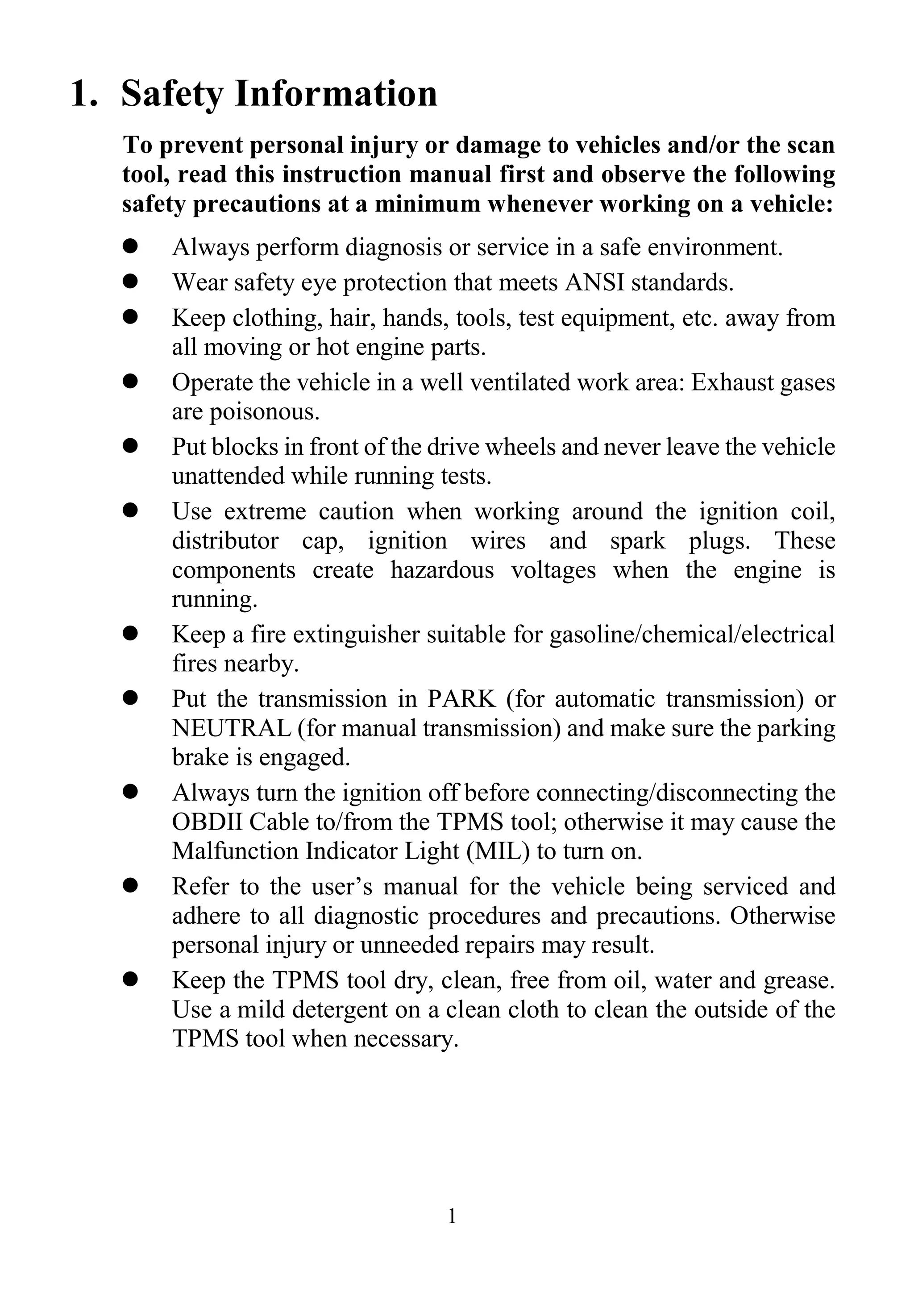 1
1. Safety Information
To prevent personal injury or damage to vehicles and/or the scan
tool, read this instruction manual first and observe the following
safety precautions at a minimum whenever working on a vehicle:
 Always perform diagnosis or service in a safe environment.
 Wear safety eye protection that meets ANSI standards.
 Keep clothing, hair, hands, tools, test equipment, etc. away from
all moving or hot engine parts.
 Operate the vehicle in a well ventilated work area: Exhaust gases
are poisonous.
 Put blocks in front of the drive wheels and never leave the vehicle
unattended while running tests.
 Use extreme caution when working around the ignition coil,
distributor cap, ignition wires and spark plugs. These
components create hazardous voltages when the engine is
running.
 Keep a fire extinguisher suitable for gasoline/chemical/electrical
fires nearby.
 Put the transmission in PARK (for automatic transmission) or
NEUTRAL (for manual transmission) and make sure the parking
brake is engaged.
 Always turn the ignition off before connecting/disconnecting the
OBDII Cable to/from the TPMS tool; otherwise it may cause the
Malfunction Indicator Light (MIL) to turn on.
 Refer to the user’s manual for the vehicle being serviced and
adhere to all diagnostic procedures and precautions. Otherwise
personal injury or unneeded repairs may result.
 Keep the TPMS tool dry, clean, free from oil, water and grease.
Use a mild detergent on a clean cloth to clean the outside of the
TPMS tool when necessary.
 