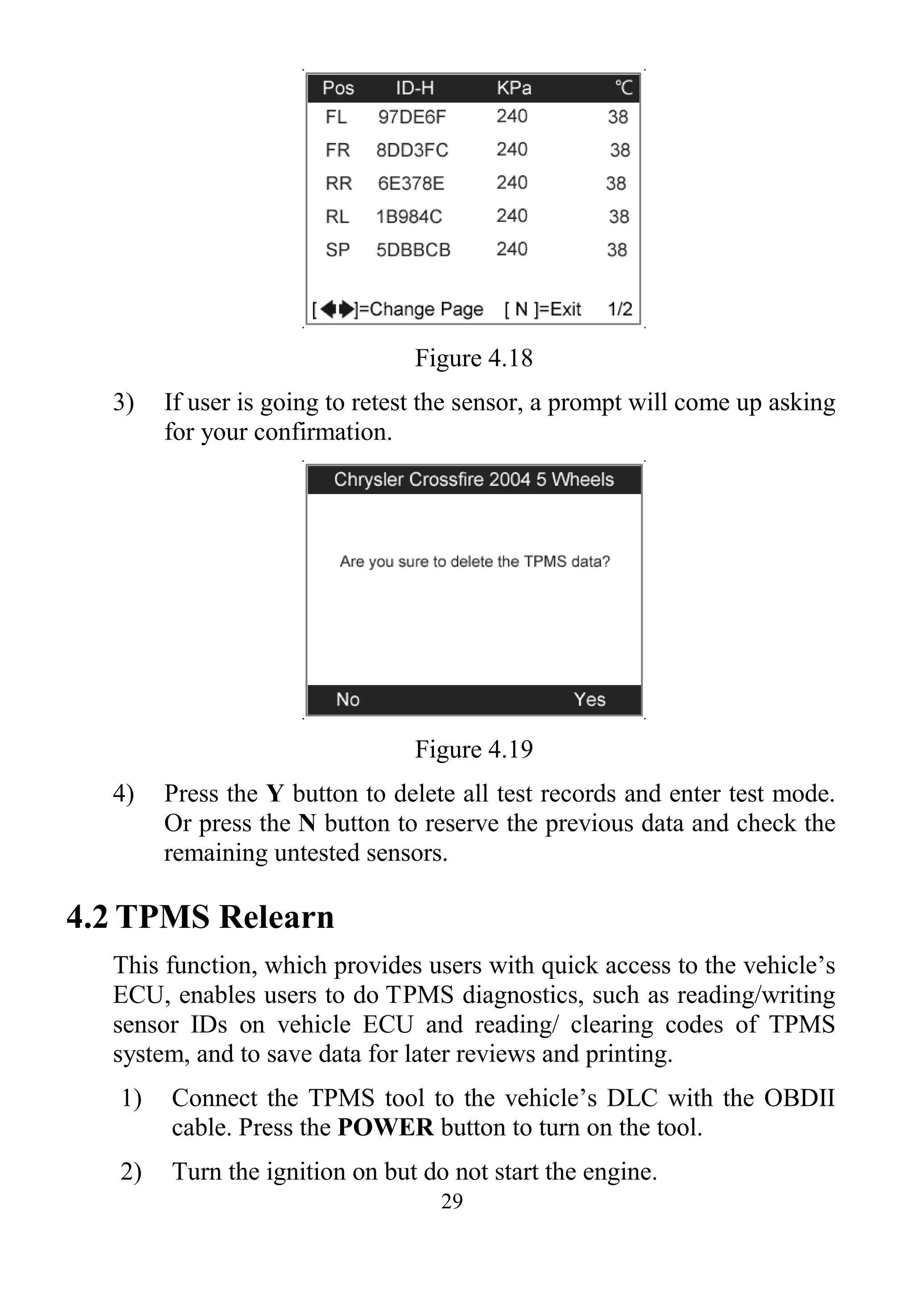 29
Figure 4.18
3) If user is going to retest the sensor, a prompt will come up asking
for your confirmation.
Figure 4.19
4) Press the Y button to delete all test records and enter test mode.
Or press the N button to reserve the previous data and check the
remaining untested sensors.
4.2 TPMS Relearn
This function, which provides users with quick access to the vehicle’s
ECU, enables users to do TPMS diagnostics, such as reading/writing
sensor IDs on vehicle ECU and reading/ clearing codes of TPMS
system, and to save data for later reviews and printing.
1) Connect the TPMS tool to the vehicle’s DLC with the OBDII
cable. Press the POWER button to turn on the tool.
2) Turn the ignition on but do not start the engine.
 