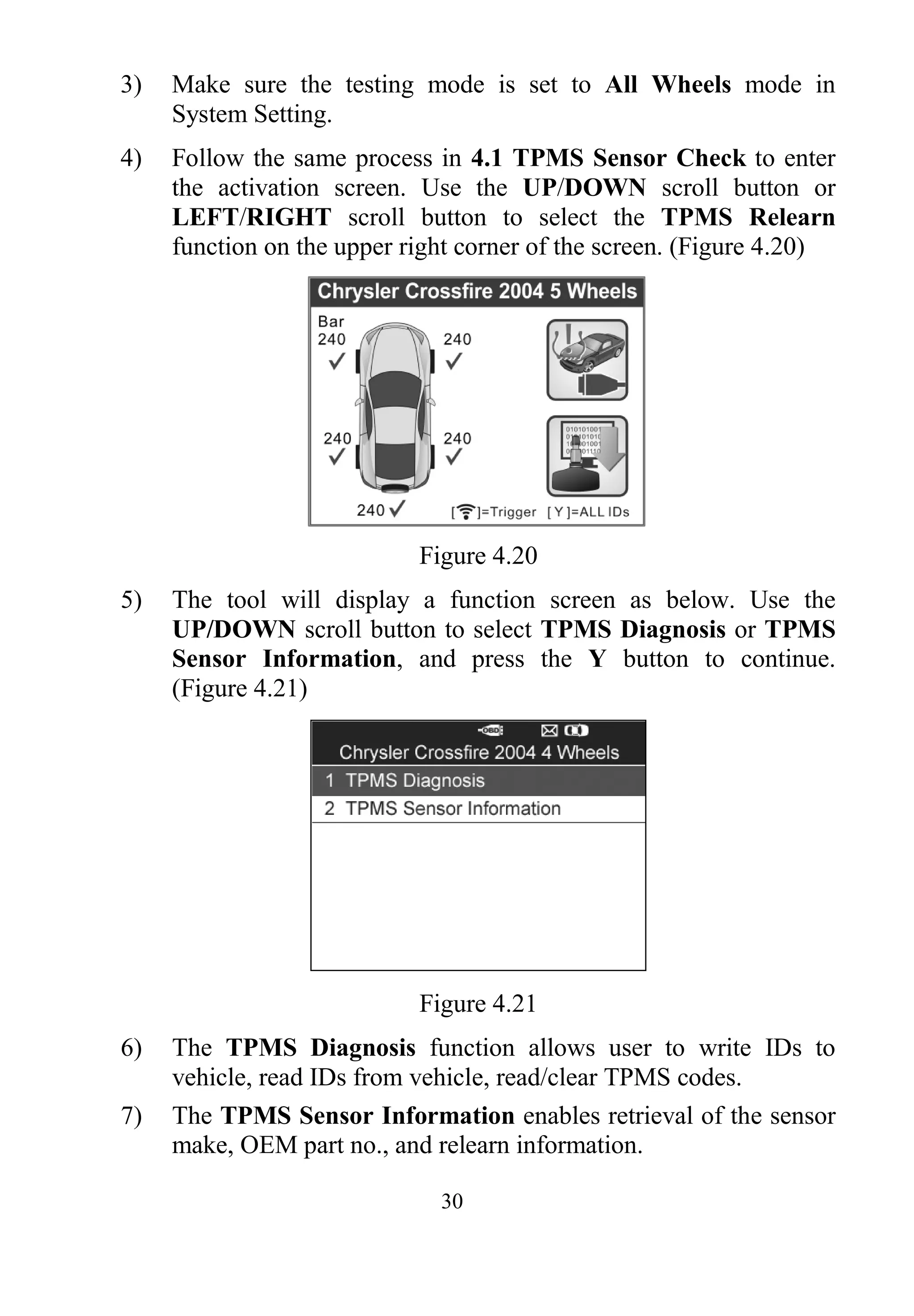 30
3) Make sure the testing mode is set to All Wheels mode in
System Setting.
4) Follow the same process in 4.1 TPMS Sensor Check to enter
the activation screen. Use the UP/DOWN scroll button or
LEFT/RIGHT scroll button to select the TPMS Relearn
function on the upper right corner of the screen. (Figure 4.20)
Figure 4.20
5) The tool will display a function screen as below. Use the
UP/DOWN scroll button to select TPMS Diagnosis or TPMS
Sensor Information, and press the Y button to continue.
(Figure 4.21)
Figure 4.21
6) The TPMS Diagnosis function allows user to write IDs to
vehicle, read IDs from vehicle, read/clear TPMS codes.
7) The TPMS Sensor Information enables retrieval of the sensor
make, OEM part no., and relearn information.
 