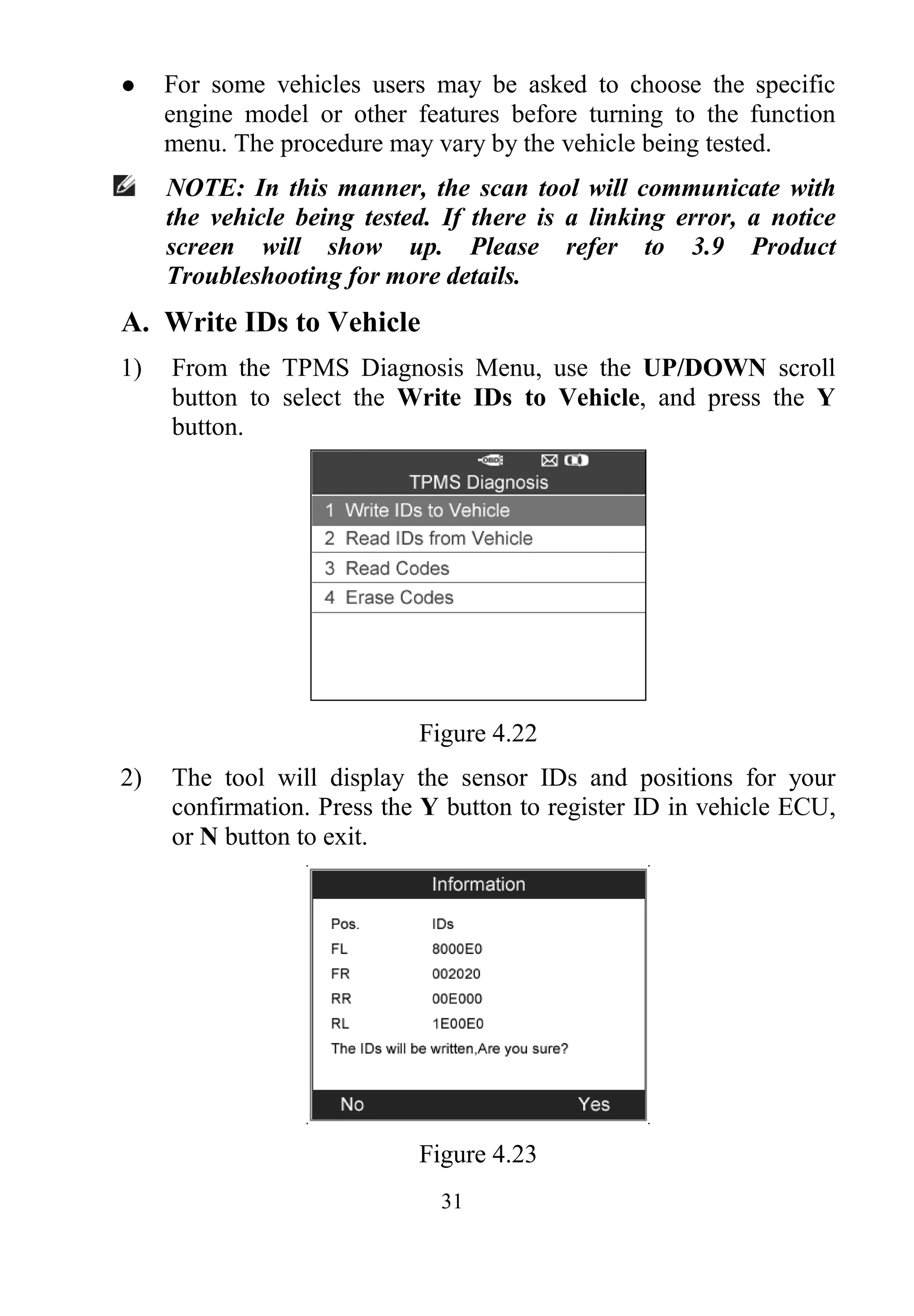 31
 For some vehicles users may be asked to choose the specific
engine model or other features before turning to the function
menu. The procedure may vary by the vehicle being tested.
NOTE: In this manner, the scan tool will communicate with
the vehicle being tested. If there is a linking error, a notice
screen will show up. Please refer to 3.9 Product
Troubleshooting for more details.
A. Write IDs to Vehicle
1) From the TPMS Diagnosis Menu, use the UP/DOWN scroll
button to select the Write IDs to Vehicle, and press the Y
button.
Figure 4.22
2) The tool will display the sensor IDs and positions for your
confirmation. Press the Y button to register ID in vehicle ECU,
or N button to exit.
Figure 4.23
 