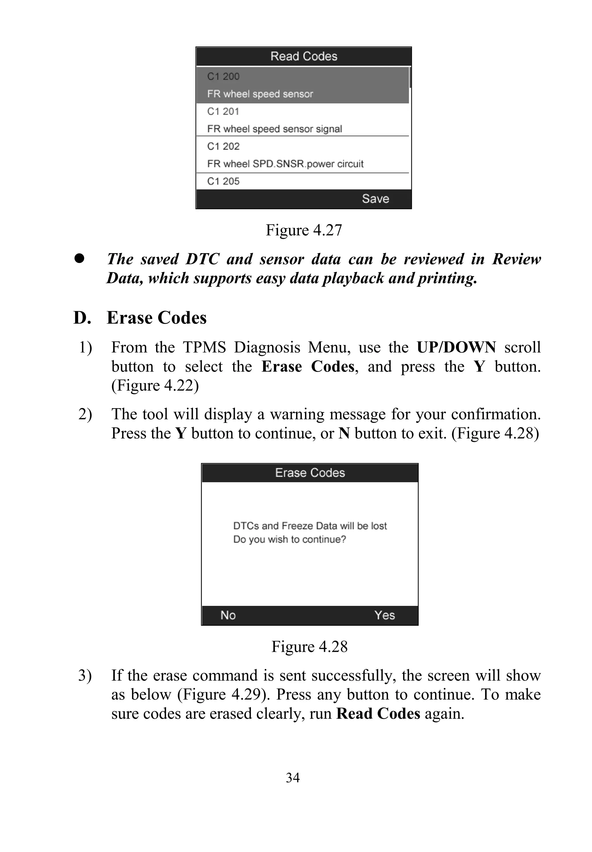 34
Figure 4.27
 The saved DTC and sensor data can be reviewed in Review
Data, which supports easy data playback and printing.
D. Erase Codes
1) From the TPMS Diagnosis Menu, use the UP/DOWN scroll
button to select the Erase Codes, and press the Y button.
(Figure 4.22)
2) The tool will display a warning message for your confirmation.
Press the Y button to continue, or N button to exit. (Figure 4.28)
Figure 4.28
3) If the erase command is sent successfully, the screen will show
as below (Figure 4.29). Press any button to continue. To make
sure codes are erased clearly, run Read Codes again.
 