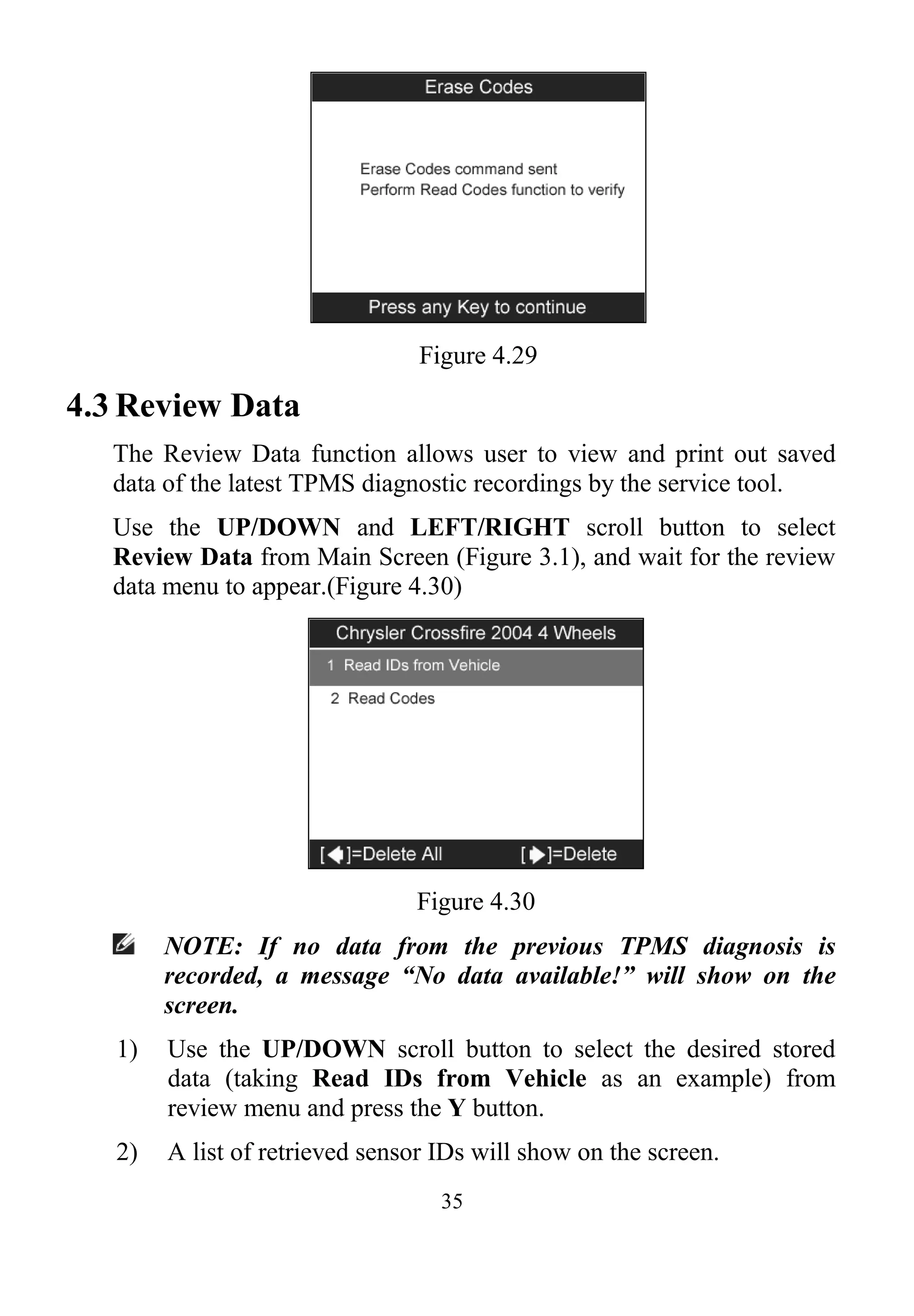 35
Figure 4.29
4.3 Review Data
The Review Data function allows user to view and print out saved
data of the latest TPMS diagnostic recordings by the service tool.
Use the UP/DOWN and LEFT/RIGHT scroll button to select
Review Data from Main Screen (Figure 3.1), and wait for the review
data menu to appear.(Figure 4.30)
Figure 4.30
NOTE: If no data from the previous TPMS diagnosis is
recorded, a message “No data available!” will show on the
screen.
1) Use the UP/DOWN scroll button to select the desired stored
data (taking Read IDs from Vehicle as an example) from
review menu and press the Y button.
2) A list of retrieved sensor IDs will show on the screen.
 