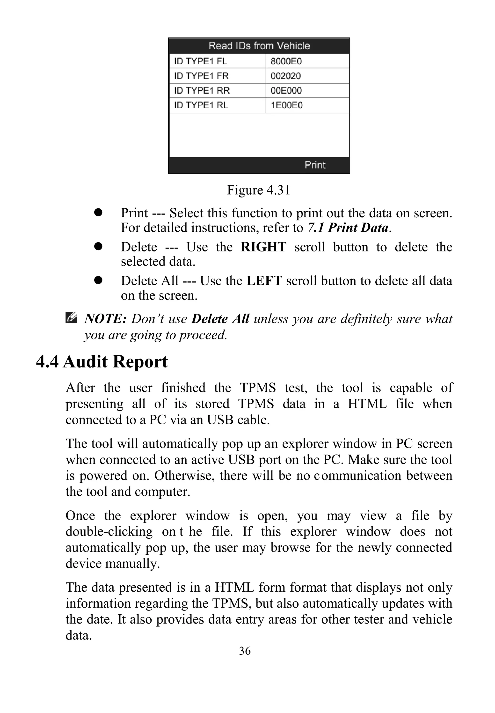 36
Figure 4.31
 Print --- Select this function to print out the data on screen.
For detailed instructions, refer to 7.1 Print Data.
 Delete --- Use the RIGHT scroll button to delete the
selected data.
 Delete All --- Use the LEFT scroll button to delete all data
on the screen.
NOTE: Don’t use Delete All unless you are definitely sure what
you are going to proceed.
4.4 Audit Report
After the user finished the TPMS test, the tool is capable of
presenting all of its stored TPMS data in a HTML file when
connected to a PC via an USB cable.
The tool will automatically pop up an explorer window in PC screen
when connected to an active USB port on the PC. Make sure the tool
is powered on. Otherwise, there will be no communication between
the tool and computer.
Once the explorer window is open, you may view a file by
double-clicking on t he file. If this explorer window does not
automatically pop up, the user may browse for the newly connected
device manually.
The data presented is in a HTML form format that displays not only
information regarding the TPMS, but also automatically updates with
the date. It also provides data entry areas for other tester and vehicle
data.
 