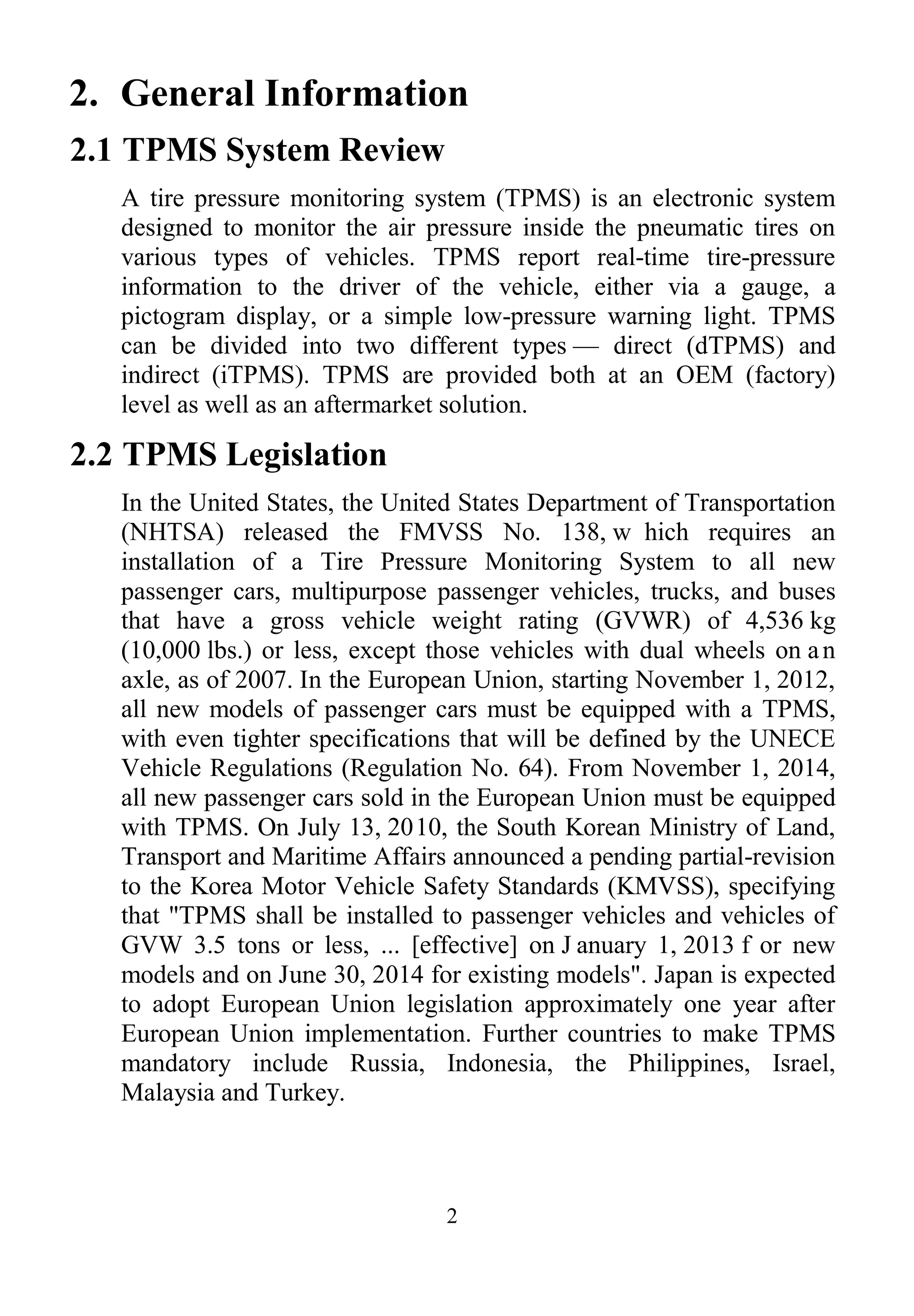 2
2. General Information
2.1 TPMS System Review
A tire pressure monitoring system (TPMS) is an electronic system
designed to monitor the air pressure inside the pneumatic tires on
various types of vehicles. TPMS report real-time tire-pressure
information to the driver of the vehicle, either via a gauge, a
pictogram display, or a simple low-pressure warning light. TPMS
can be divided into two different types — direct (dTPMS) and
indirect (iTPMS). TPMS are provided both at an OEM (factory)
level as well as an aftermarket solution.
2.2 TPMS Legislation
In the United States, the United States Department of Transportation
(NHTSA) released the FMVSS No. 138, w hich requires an
installation of a Tire Pressure Monitoring System to all new
passenger cars, multipurpose passenger vehicles, trucks, and buses
that have a gross vehicle weight rating (GVWR) of 4,536 kg
(10,000 lbs.) or less, except those vehicles with dual wheels on an
axle, as of 2007. In the European Union, starting November 1, 2012,
all new models of passenger cars must be equipped with a TPMS,
with even tighter specifications that will be defined by the UNECE
Vehicle Regulations (Regulation No. 64). From November 1, 2014,
all new passenger cars sold in the European Union must be equipped
with TPMS. On July 13, 2010, the South Korean Ministry of Land,
Transport and Maritime Affairs announced a pending partial-revision
to the Korea Motor Vehicle Safety Standards (KMVSS), specifying
that "TPMS shall be installed to passenger vehicles and vehicles of
GVW 3.5 tons or less, ... [effective] on J anuary 1, 2013 f or new
models and on June 30, 2014 for existing models". Japan is expected
to adopt European Union legislation approximately one year after
European Union implementation. Further countries to make TPMS
mandatory include Russia, Indonesia, the Philippines, Israel,
Malaysia and Turkey.
 