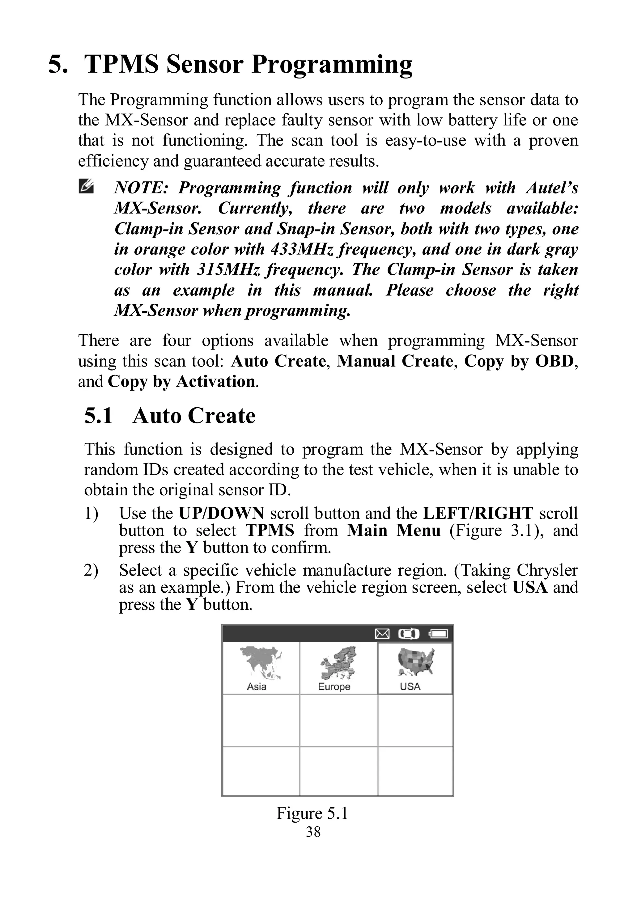 38
5. TPMS Sensor Programming
The Programming function allows users to program the sensor data to
the MX-Sensor and replace faulty sensor with low battery life or one
that is not functioning. The scan tool is easy-to-use with a proven
efficiency and guaranteed accurate results.
NOTE: Programming function will only work with Autel’s
MX-Sensor. Currently, there are two models available:
Clamp-in Sensor and Snap-in Sensor, both with two types, one
in orange color with 433MHz frequency, and one in dark gray
color with 315MHz frequency. The Clamp-in Sensor is taken
as an example in this manual. Please choose the right
MX-Sensor when programming.
There are four options available when programming MX-Sensor
using this scan tool: Auto Create, Manual Create, Copy by OBD,
and Copy by Activation.
5.1 Auto Create
This function is designed to program the MX-Sensor by applying
random IDs created according to the test vehicle, when it is unable to
obtain the original sensor ID.
1) Use the UP/DOWN scroll button and the LEFT/RIGHT scroll
button to select TPMS from Main Menu (Figure 3.1), and
press the Y button to confirm.
2) Select a specific vehicle manufacture region. (Taking Chrysler
as an example.) From the vehicle region screen, select USA and
press the Y button.
Figure 5.1
 