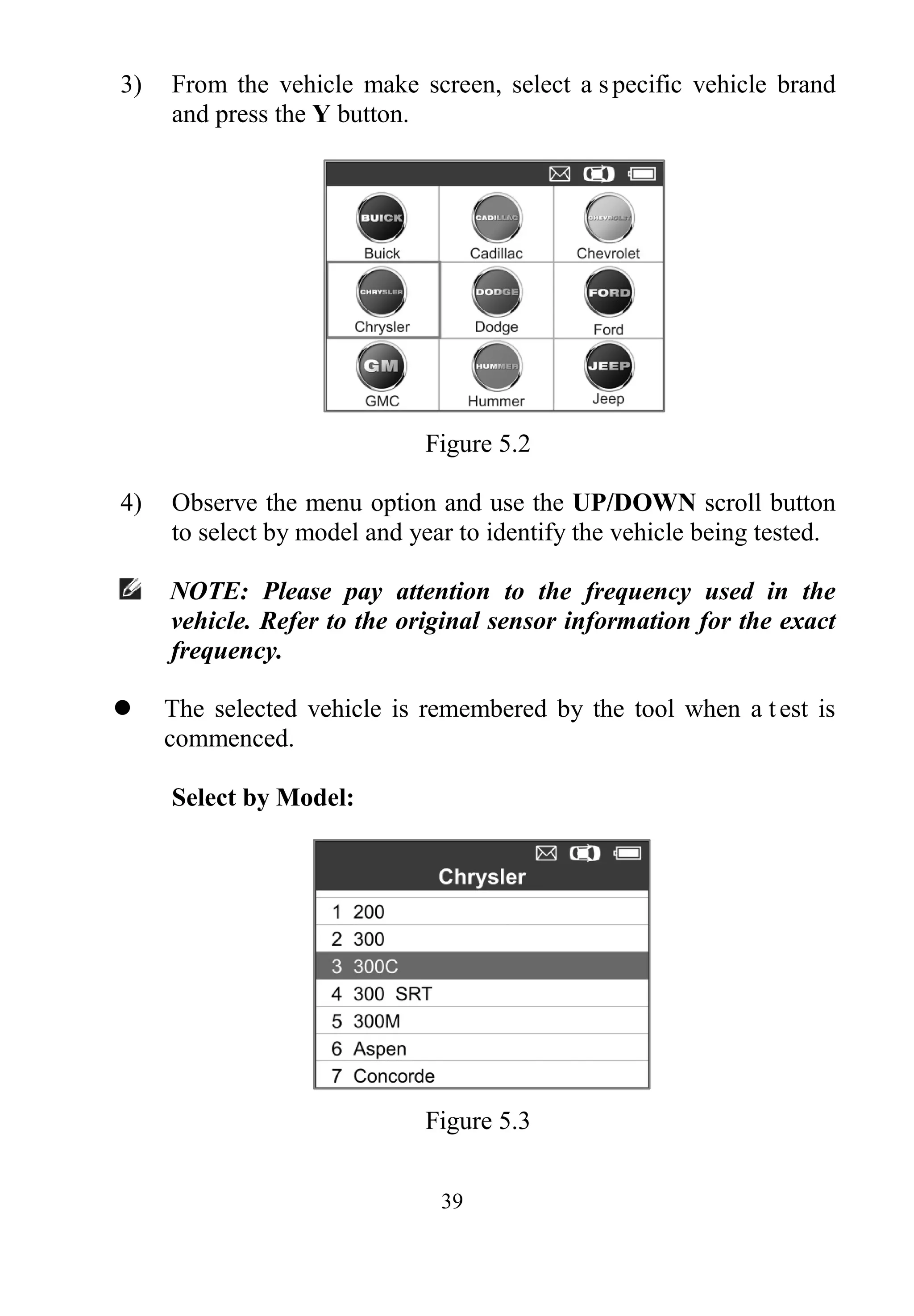 39
3) From the vehicle make screen, select a specific vehicle brand
and press the Y button.
Figure 5.2
4) Observe the menu option and use the UP/DOWN scroll button
to select by model and year to identify the vehicle being tested.
NOTE: Please pay attention to the frequency used in the
vehicle. Refer to the original sensor information for the exact
frequency.
 The selected vehicle is remembered by the tool when a test is
commenced.
Select by Model:
Figure 5.3
 