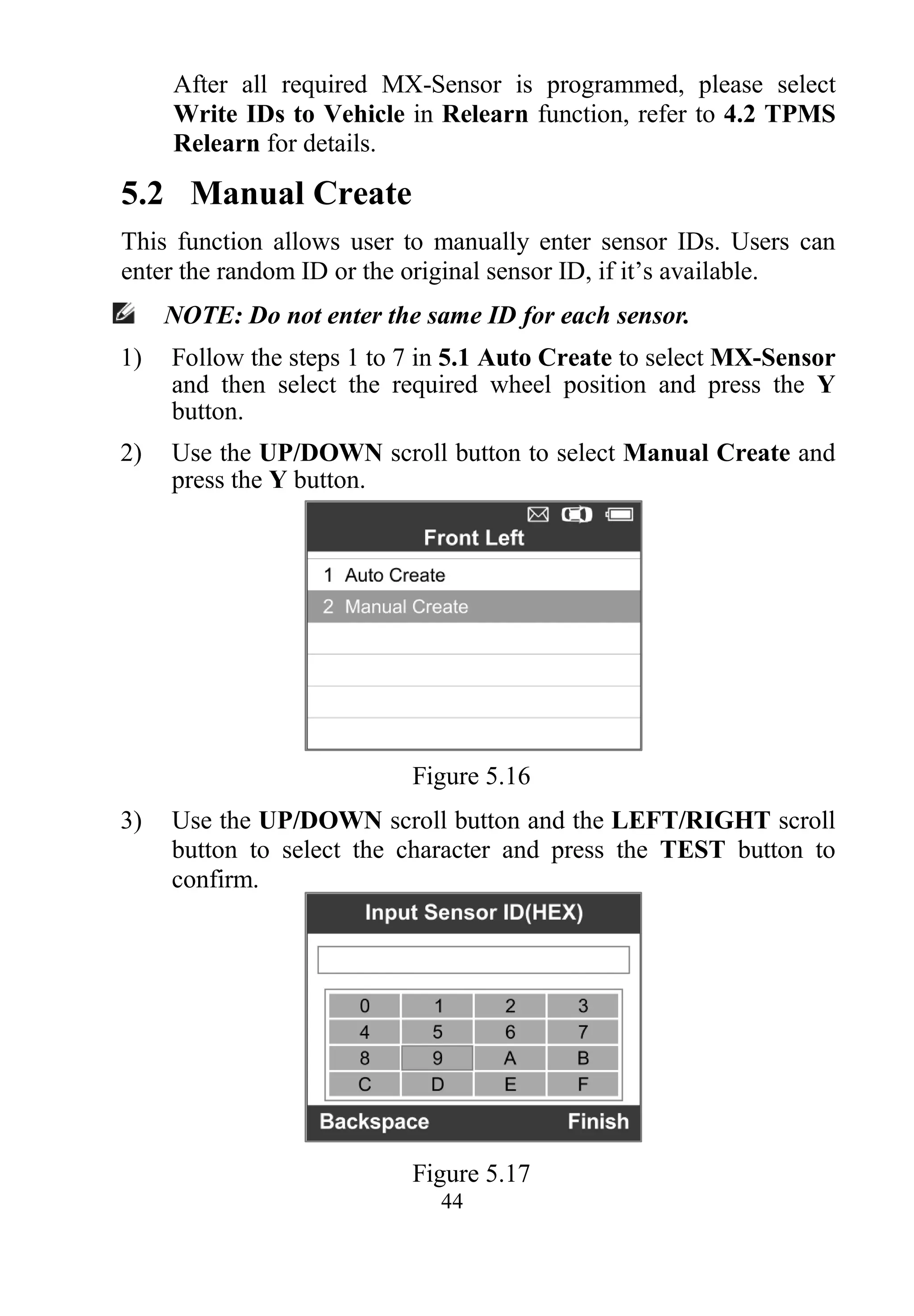 44
After all required MX-Sensor is programmed, please select
Write IDs to Vehicle in Relearn function, refer to 4.2 TPMS
Relearn for details.
5.2 Manual Create
This function allows user to manually enter sensor IDs. Users can
enter the random ID or the original sensor ID, if it’s available.
NOTE: Do not enter the same ID for each sensor.
1) Follow the steps 1 to 7 in 5.1 Auto Create to select MX-Sensor
and then select the required wheel position and press the Y
button.
2) Use the UP/DOWN scroll button to select Manual Create and
press the Y button.
Figure 5.16
3) Use the UP/DOWN scroll button and the LEFT/RIGHT scroll
button to select the character and press the TEST button to
confirm.
Figure 5.17
 