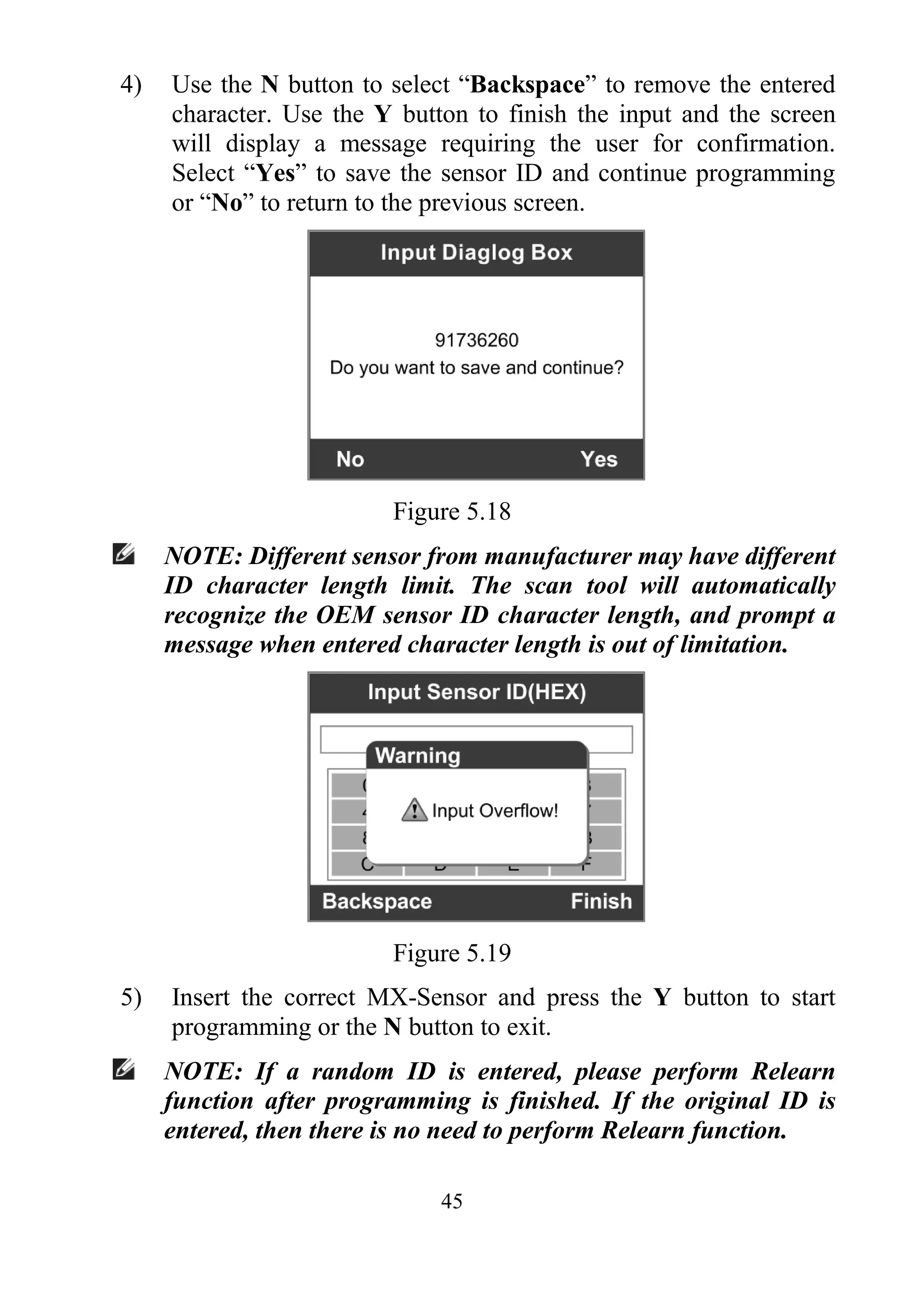 45
4) Use the N button to select “Backspace” to remove the entered
character. Use the Y button to finish the input and the screen
will display a message requiring the user for confirmation.
Select “Yes” to save the sensor ID and continue programming
or “No” to return to the previous screen.
Figure 5.18
NOTE: Different sensor from manufacturer may have different
ID character length limit. The scan tool will automatically
recognize the OEM sensor ID character length, and prompt a
message when entered character length is out of limitation.
Figure 5.19
5) Insert the correct MX-Sensor and press the Y button to start
programming or the N button to exit.
NOTE: If a random ID is entered, please perform Relearn
function after programming is finished. If the original ID is
entered, then there is no need to perform Relearn function.
 