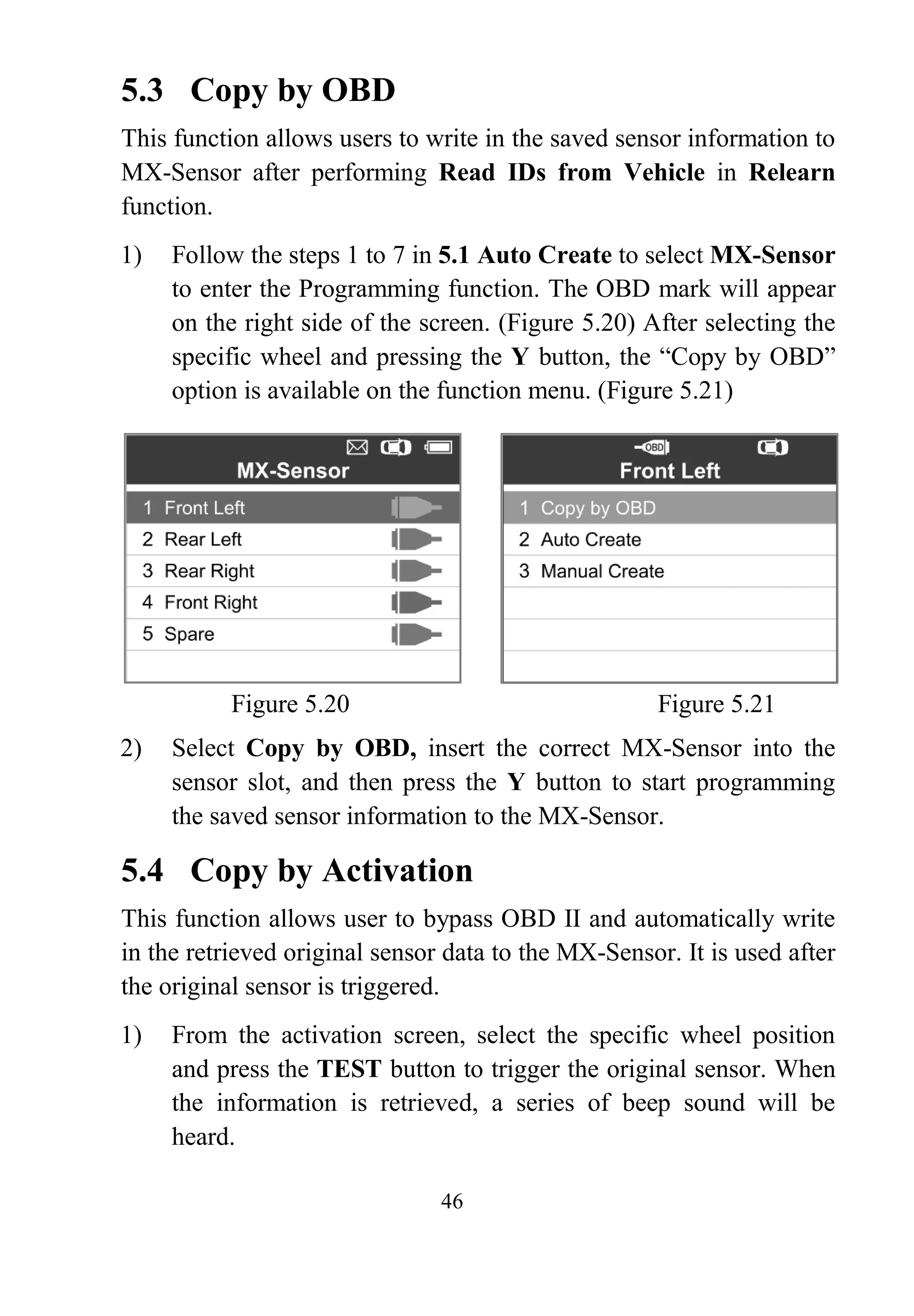 46
5.3 Copy by OBD
This function allows users to write in the saved sensor information to
MX-Sensor after performing Read IDs from Vehicle in Relearn
function.
1) Follow the steps 1 to 7 in 5.1 Auto Create to select MX-Sensor
to enter the Programming function. The OBD mark will appear
on the right side of the screen. (Figure 5.20) After selecting the
specific wheel and pressing the Y button, the “Copy by OBD”
option is available on the function menu. (Figure 5.21)
Figure 5.20 Figure 5.21
2) Select Copy by OBD, insert the correct MX-Sensor into the
sensor slot, and then press the Y button to start programming
the saved sensor information to the MX-Sensor.
5.4 Copy by Activation
This function allows user to bypass OBD II and automatically write
in the retrieved original sensor data to the MX-Sensor. It is used after
the original sensor is triggered.
1) From the activation screen, select the specific wheel position
and press the TEST button to trigger the original sensor. When
the information is retrieved, a series of beep sound will be
heard.
 