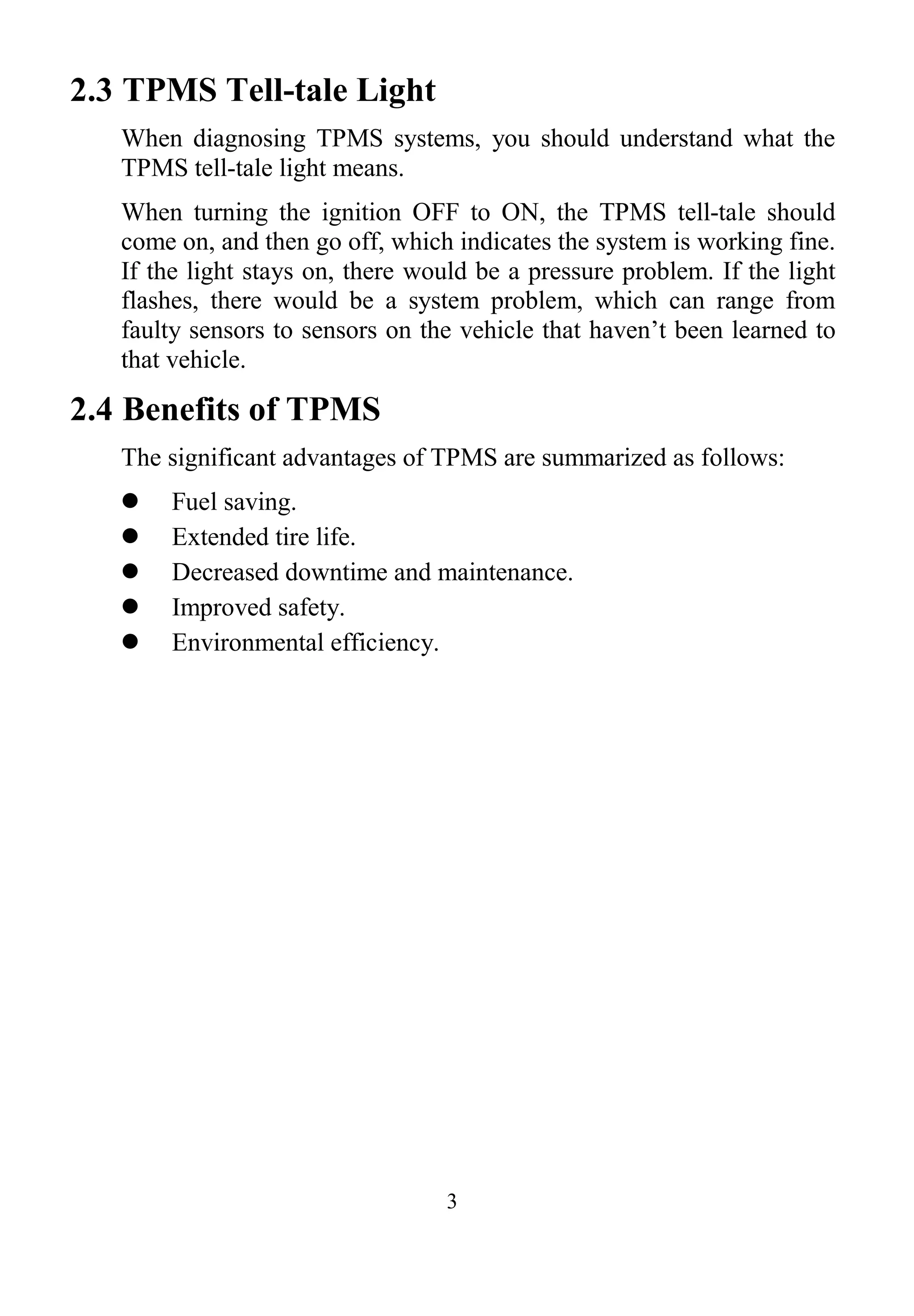 3
2.3 TPMS Tell-tale Light
When diagnosing TPMS systems, you should understand what the
TPMS tell-tale light means.
When turning the ignition OFF to ON, the TPMS tell-tale should
come on, and then go off, which indicates the system is working fine.
If the light stays on, there would be a pressure problem. If the light
flashes, there would be a system problem, which can range from
faulty sensors to sensors on the vehicle that haven’t been learned to
that vehicle.
2.4 Benefits of TPMS
The significant advantages of TPMS are summarized as follows:
 Fuel saving.
 Extended tire life.
 Decreased downtime and maintenance.
 Improved safety.
 Environmental efficiency.
 
