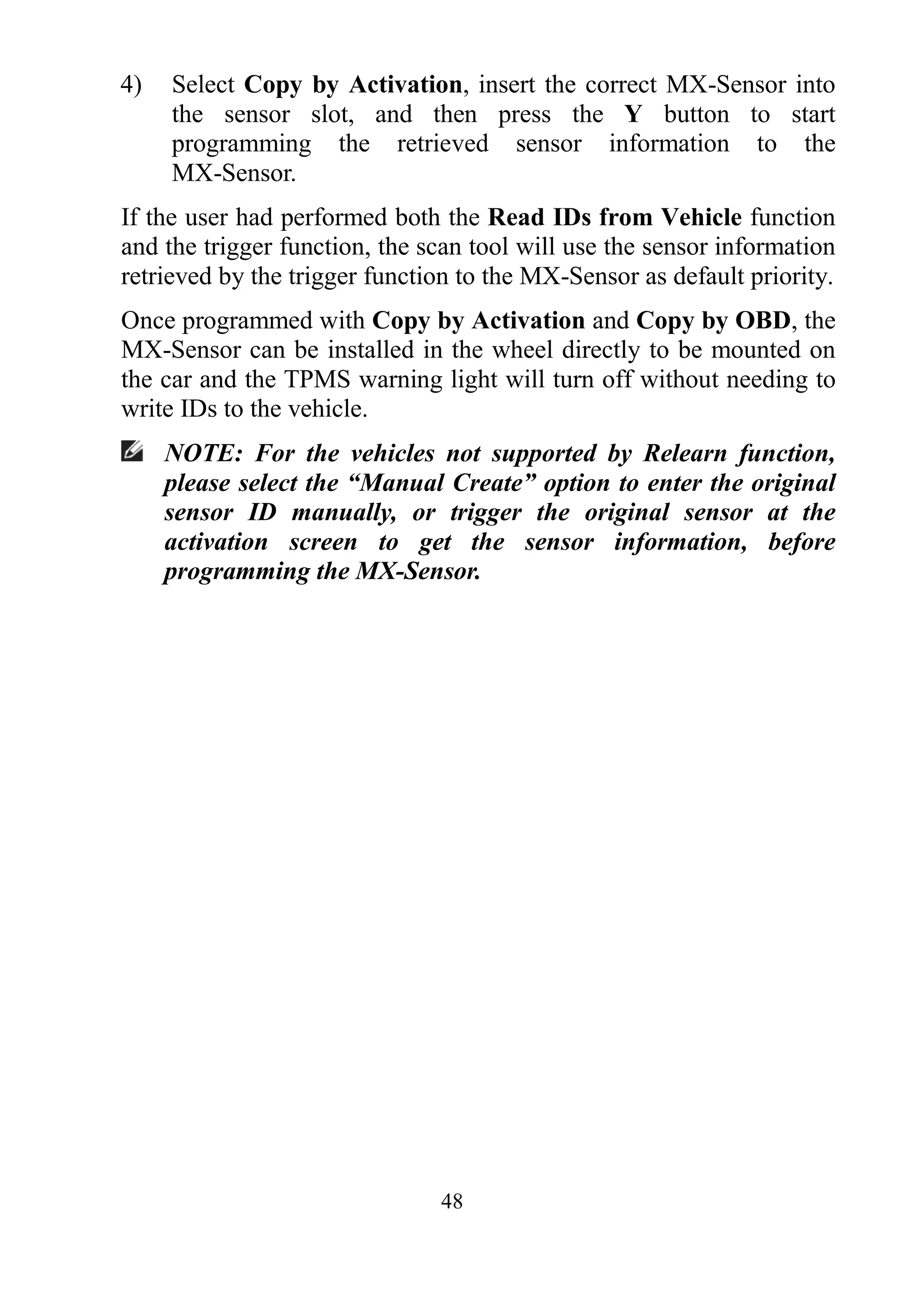 48
4) Select Copy by Activation, insert the correct MX-Sensor into
the sensor slot, and then press the Y button to start
programming the retrieved sensor information to the
MX-Sensor.
If the user had performed both the Read IDs from Vehicle function
and the trigger function, the scan tool will use the sensor information
retrieved by the trigger function to the MX-Sensor as default priority.
Once programmed with Copy by Activation and Copy by OBD, the
MX-Sensor can be installed in the wheel directly to be mounted on
the car and the TPMS warning light will turn off without needing to
write IDs to the vehicle.
NOTE: For the vehicles not supported by Relearn function,
please select the “Manual Create” option to enter the original
sensor ID manually, or trigger the original sensor at the
activation screen to get the sensor information, before
programming the MX-Sensor.
 