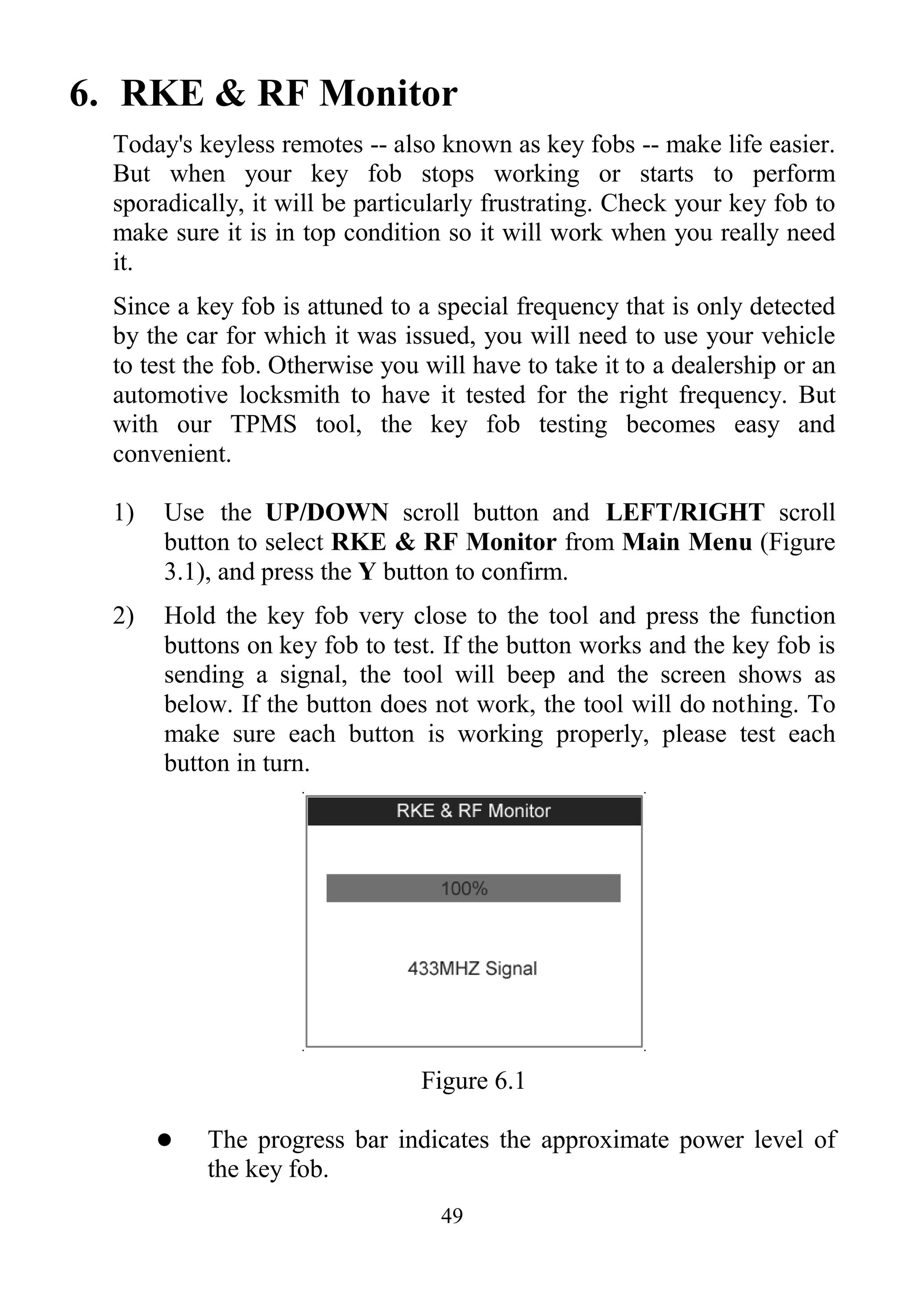 49
6. RKE & RF Monitor
Today's keyless remotes -- also known as key fobs -- make life easier.
But when your key fob stops working or starts to perform
sporadically, it will be particularly frustrating. Check your key fob to
make sure it is in top condition so it will work when you really need
it.
Since a key fob is attuned to a special frequency that is only detected
by the car for which it was issued, you will need to use your vehicle
to test the fob. Otherwise you will have to take it to a dealership or an
automotive locksmith to have it tested for the right frequency. But
with our TPMS tool, the key fob testing becomes easy and
convenient.
1) Use the UP/DOWN scroll button and LEFT/RIGHT scroll
button to select RKE & RF Monitor from Main Menu (Figure
3.1), and press the Y button to confirm.
2) Hold the key fob very close to the tool and press the function
buttons on key fob to test. If the button works and the key fob is
sending a signal, the tool will beep and the screen shows as
below. If the button does not work, the tool will do nothing. To
make sure each button is working properly, please test each
button in turn.
Figure 6.1
 The progress bar indicates the approximate power level of
the key fob.
 