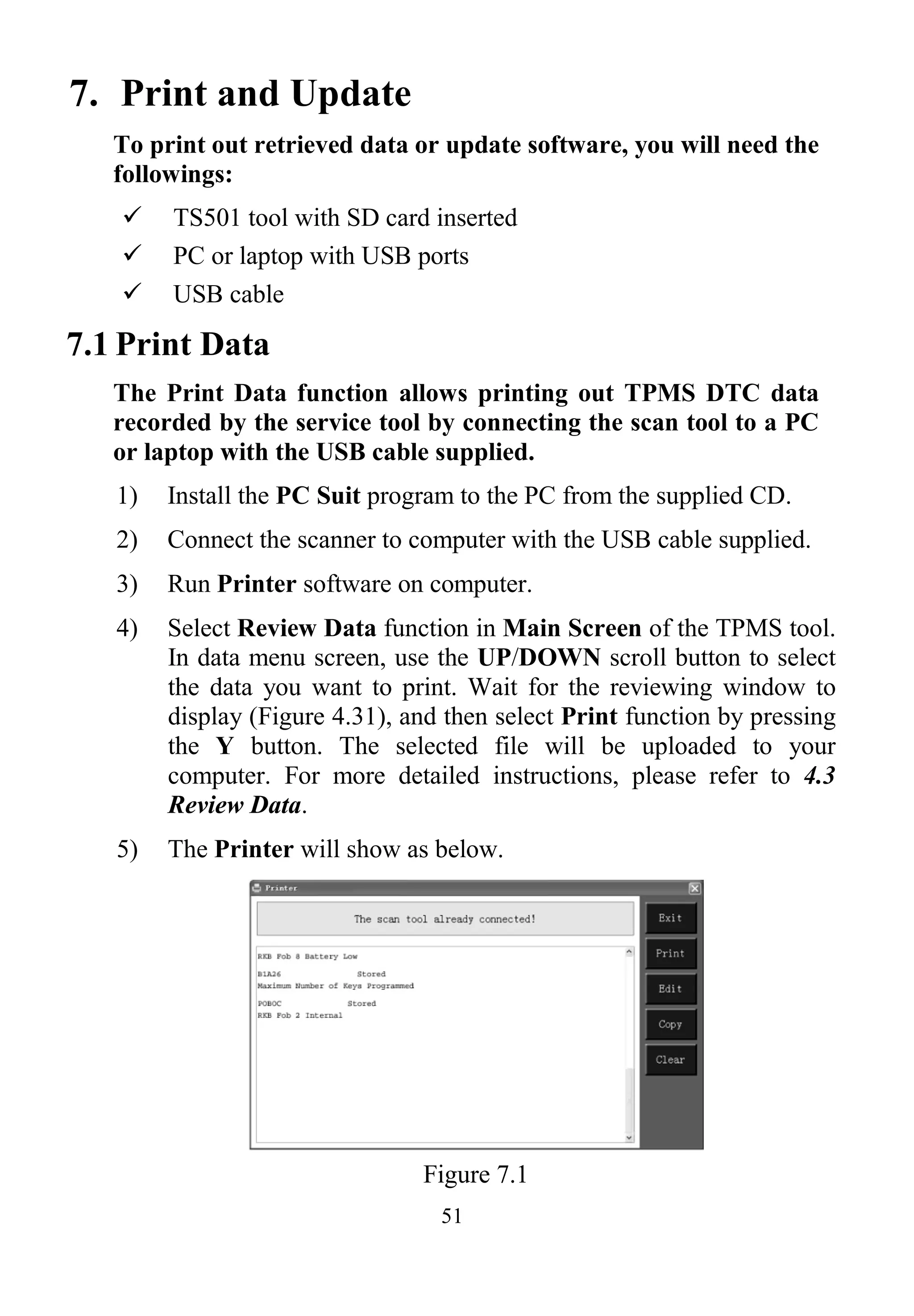 51
7. Print and Update
To print out retrieved data or update software, you will need the
followings:
 TS501 tool with SD card inserted
 PC or laptop with USB ports
 USB cable
7.1 Print Data
The Print Data function allows printing out TPMS DTC data
recorded by the service tool by connecting the scan tool to a PC
or laptop with the USB cable supplied.
1) Install the PC Suit program to the PC from the supplied CD.
2) Connect the scanner to computer with the USB cable supplied.
3) Run Printer software on computer.
4) Select Review Data function in Main Screen of the TPMS tool.
In data menu screen, use the UP/DOWN scroll button to select
the data you want to print. Wait for the reviewing window to
display (Figure 4.31), and then select Print function by pressing
the Y button. The selected file will be uploaded to your
computer. For more detailed instructions, please refer to 4.3
Review Data.
5) The Printer will show as below.
Figure 7.1
 