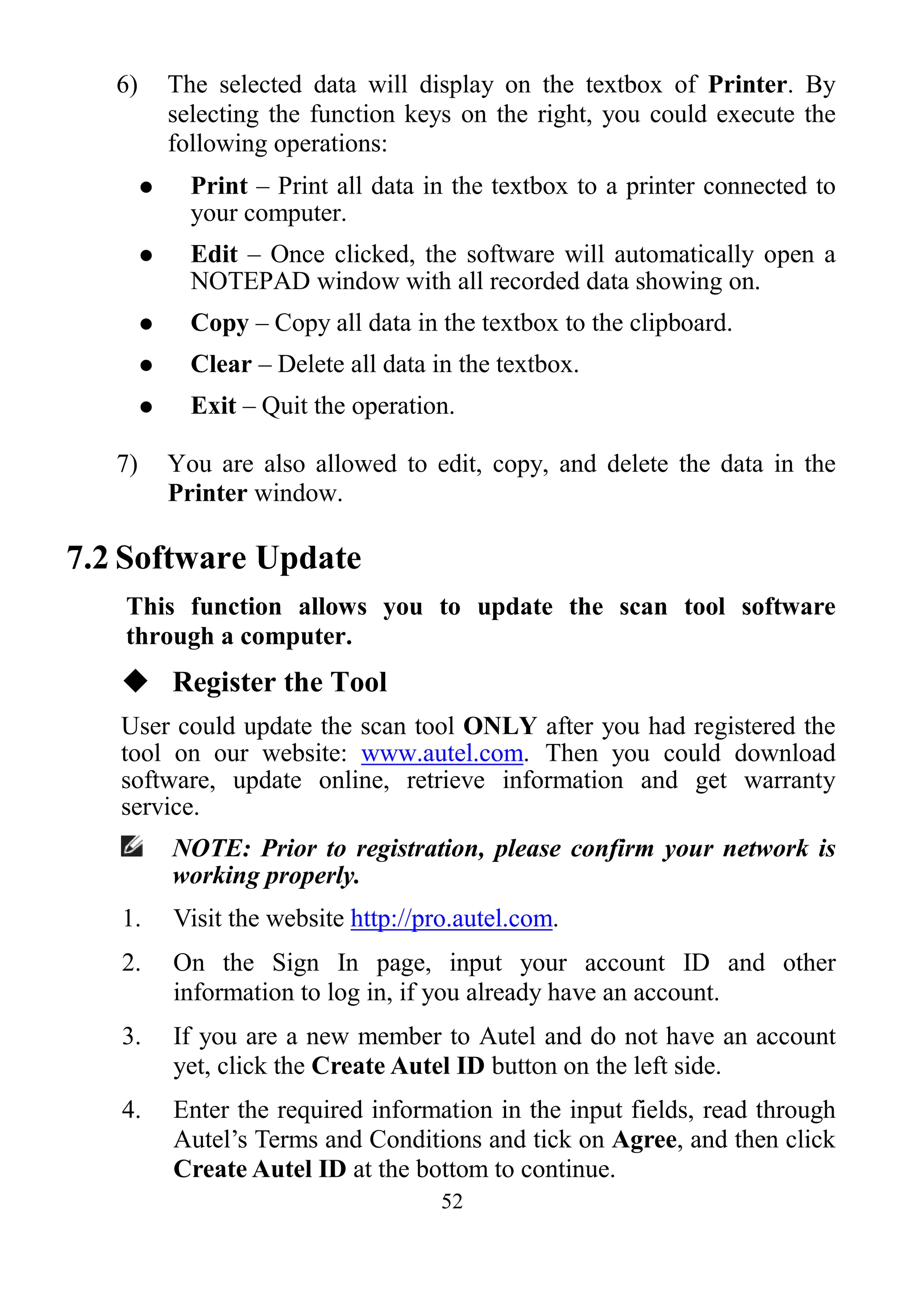 52
6) The selected data will display on the textbox of Printer. By
selecting the function keys on the right, you could execute the
following operations:
 Print – Print all data in the textbox to a printer connected to
your computer.
 Edit – Once clicked, the software will automatically open a
NOTEPAD window with all recorded data showing on.
 Copy – Copy all data in the textbox to the clipboard.
 Clear – Delete all data in the textbox.
 Exit – Quit the operation.
7) You are also allowed to edit, copy, and delete the data in the
Printer window.
7.2 Software Update
This function allows you to update the scan tool software
through a computer.
 Register the Tool
User could update the scan tool ONLY after you had registered the
tool on our website: www.autel.com. Then you could download
software, update online, retrieve information and get warranty
service.
NOTE: Prior to registration, please confirm your network is
working properly.
1. Visit the website http://pro.autel.com.
2. On the Sign In page, input your account ID and other
information to log in, if you already have an account.
3. If you are a new member to Autel and do not have an account
yet, click the Create Autel ID button on the left side.
4. Enter the required information in the input fields, read through
Autel’s Terms and Conditions and tick on Agree, and then click
Create Autel ID at the bottom to continue.
 