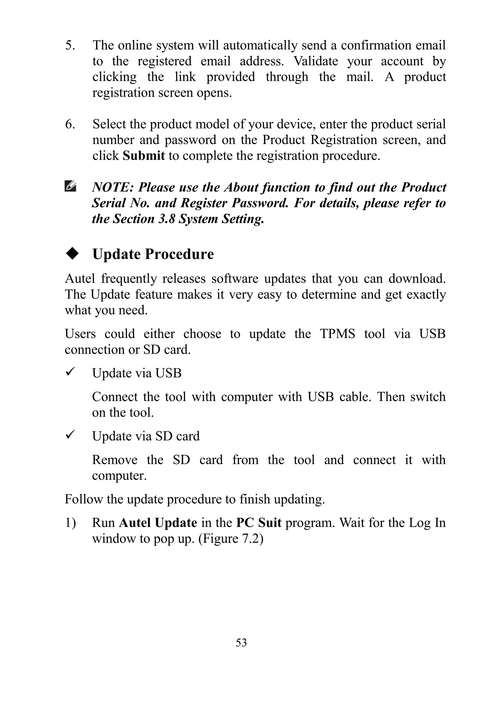 53
5. The online system will automatically send a confirmation email
to the registered email address. Validate your account by
clicking the link provided through the mail. A product
registration screen opens.
6. Select the product model of your device, enter the product serial
number and password on the Product Registration screen, and
click Submit to complete the registration procedure.
NOTE: Please use the About function to find out the Product
Serial No. and Register Password. For details, please refer to
the Section 3.8 System Setting.
 Update Procedure
Autel frequently releases software updates that you can download.
The Update feature makes it very easy to determine and get exactly
what you need.
Users could either choose to update the TPMS tool via USB
connection or SD card.
 Update via USB
Connect the tool with computer with USB cable. Then switch
on the tool.
 Update via SD card
Remove the SD card from the tool and connect it with
computer.
Follow the update procedure to finish updating.
1) Run Autel Update in the PC Suit program. Wait for the Log In
window to pop up. (Figure 7.2)
 