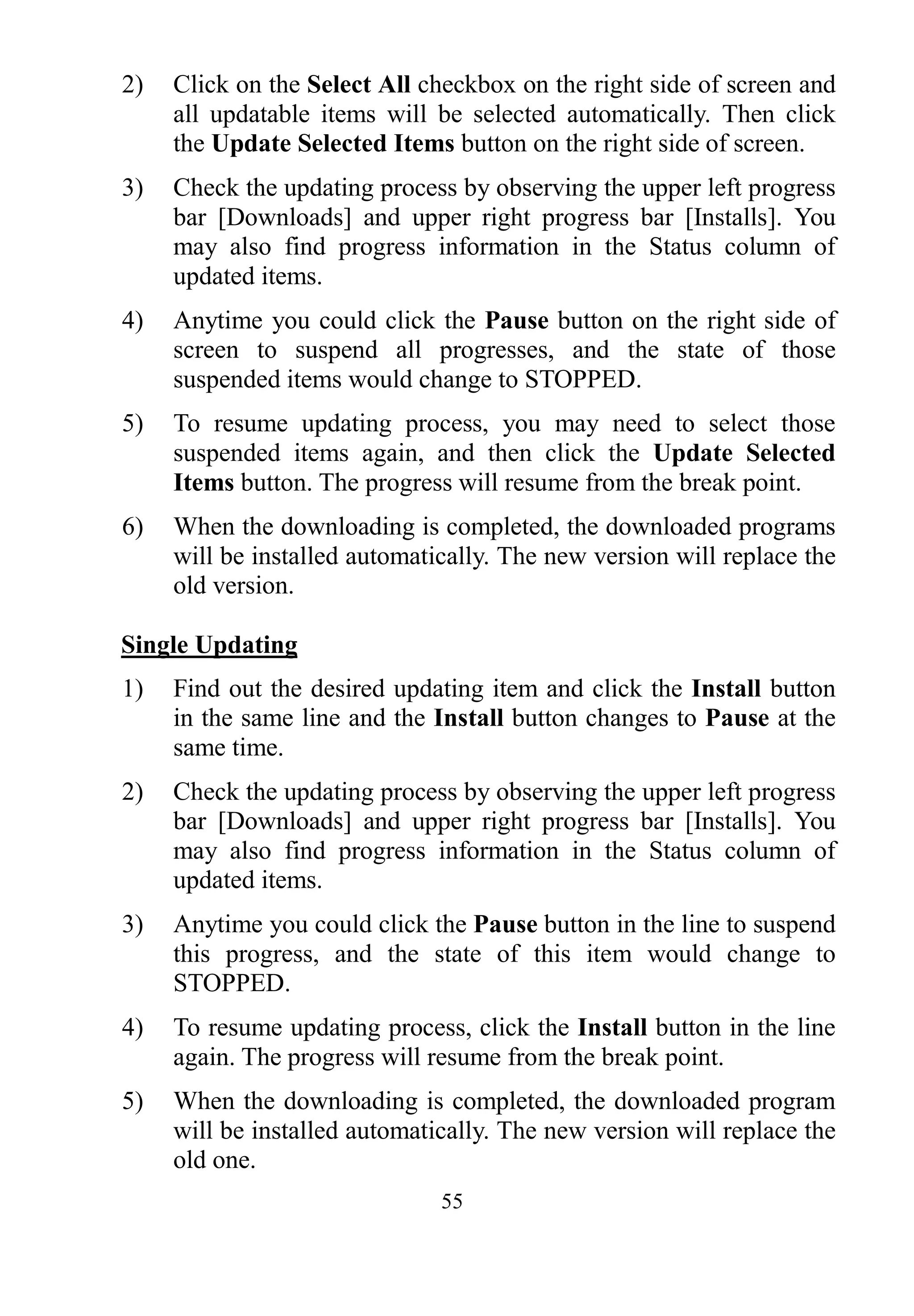 55
2) Click on the Select All checkbox on the right side of screen and
all updatable items will be selected automatically. Then click
the Update Selected Items button on the right side of screen.
3) Check the updating process by observing the upper left progress
bar [Downloads] and upper right progress bar [Installs]. You
may also find progress information in the Status column of
updated items.
4) Anytime you could click the Pause button on the right side of
screen to suspend all progresses, and the state of those
suspended items would change to STOPPED.
5) To resume updating process, you may need to select those
suspended items again, and then click the Update Selected
Items button. The progress will resume from the break point.
6) When the downloading is completed, the downloaded programs
will be installed automatically. The new version will replace the
old version.
Single Updating
1) Find out the desired updating item and click the Install button
in the same line and the Install button changes to Pause at the
same time.
2) Check the updating process by observing the upper left progress
bar [Downloads] and upper right progress bar [Installs]. You
may also find progress information in the Status column of
updated items.
3) Anytime you could click the Pause button in the line to suspend
this progress, and the state of this item would change to
STOPPED.
4) To resume updating process, click the Install button in the line
again. The progress will resume from the break point.
5) When the downloading is completed, the downloaded program
will be installed automatically. The new version will replace the
old one.
 