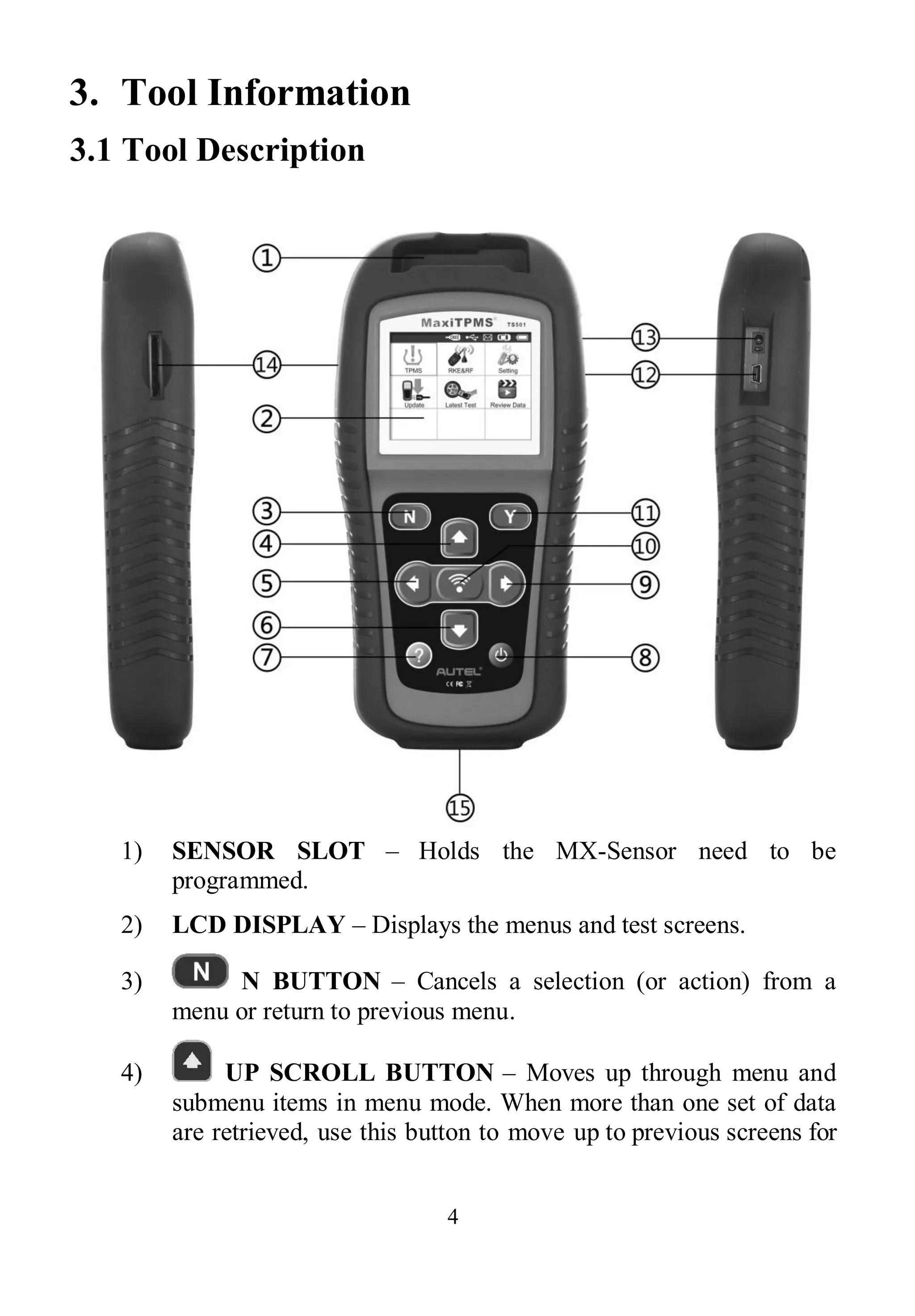 4
3. Tool Information
3.1 Tool Description
1) SENSOR SLOT – Holds the MX-Sensor need to be
programmed.
2) LCD DISPLAY – Displays the menus and test screens.
3) N BUTTON – Cancels a selection (or action) from a
menu or return to previous menu.
4) UP SCROLL BUTTON – Moves up through menu and
submenu items in menu mode. When more than one set of data
are retrieved, use this button to move up to previous screens for
 