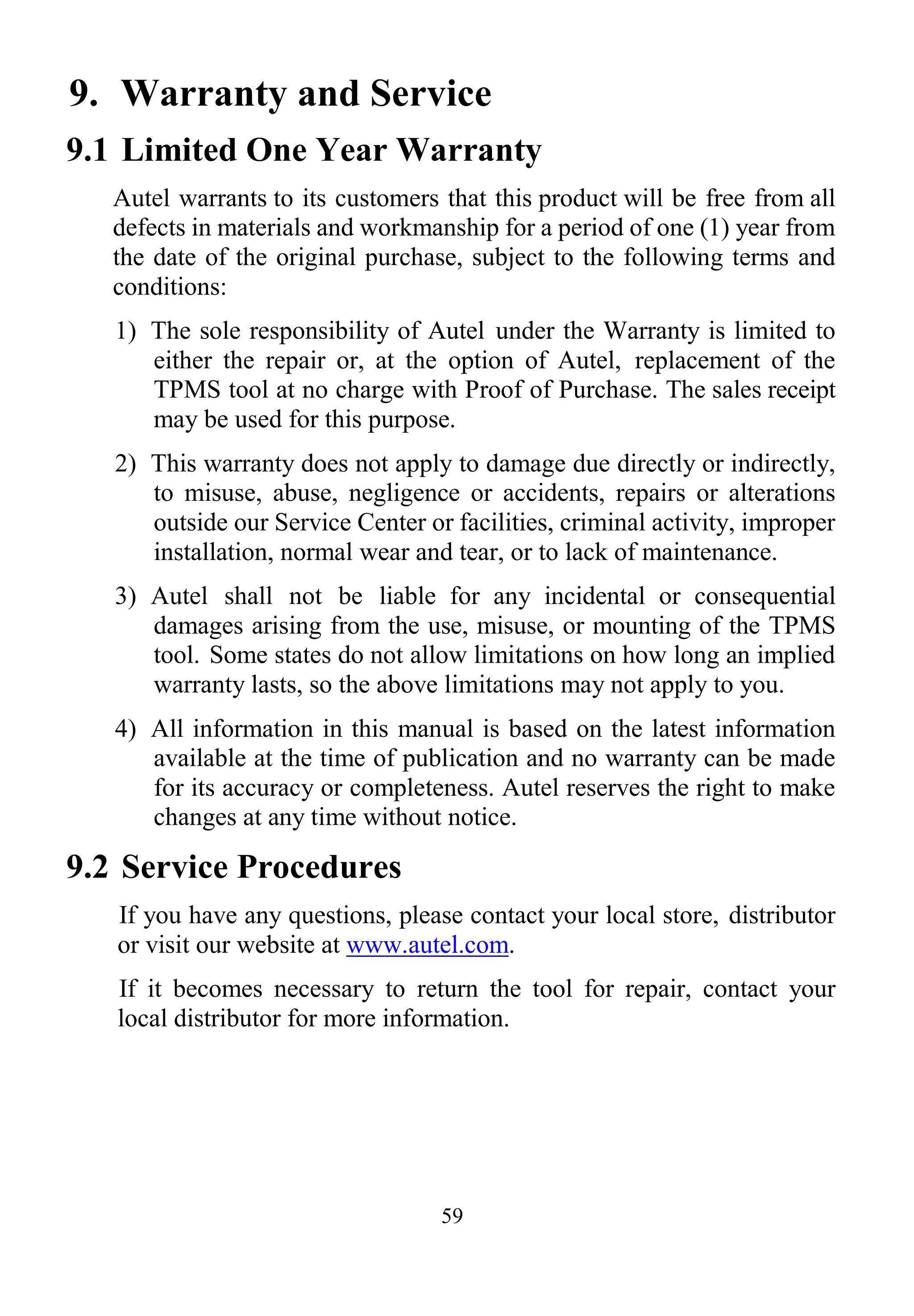 59
9. Warranty and Service
9.1 Limited One Year Warranty
Autel warrants to its customers that this product will be free from all
defects in materials and workmanship for a period of one (1) year from
the date of the original purchase, subject to the following terms and
conditions:
1) The sole responsibility of Autel under the Warranty is limited to
either the repair or, at the option of Autel, replacement of the
TPMS tool at no charge with Proof of Purchase. The sales receipt
may be used for this purpose.
2) This warranty does not apply to damage due directly or indirectly,
to misuse, abuse, negligence or accidents, repairs or alterations
outside our Service Center or facilities, criminal activity, improper
installation, normal wear and tear, or to lack of maintenance.
3) Autel shall not be liable for any incidental or consequential
damages arising from the use, misuse, or mounting of the TPMS
tool. Some states do not allow limitations on how long an implied
warranty lasts, so the above limitations may not apply to you.
4) All information in this manual is based on the latest information
available at the time of publication and no warranty can be made
for its accuracy or completeness. Autel reserves the right to make
changes at any time without notice.
9.2 Service Procedures
If you have any questions, please contact your local store, distributor
or visit our website at www.autel.com.
If it becomes necessary to return the tool for repair, contact your
local distributor for more information.
 