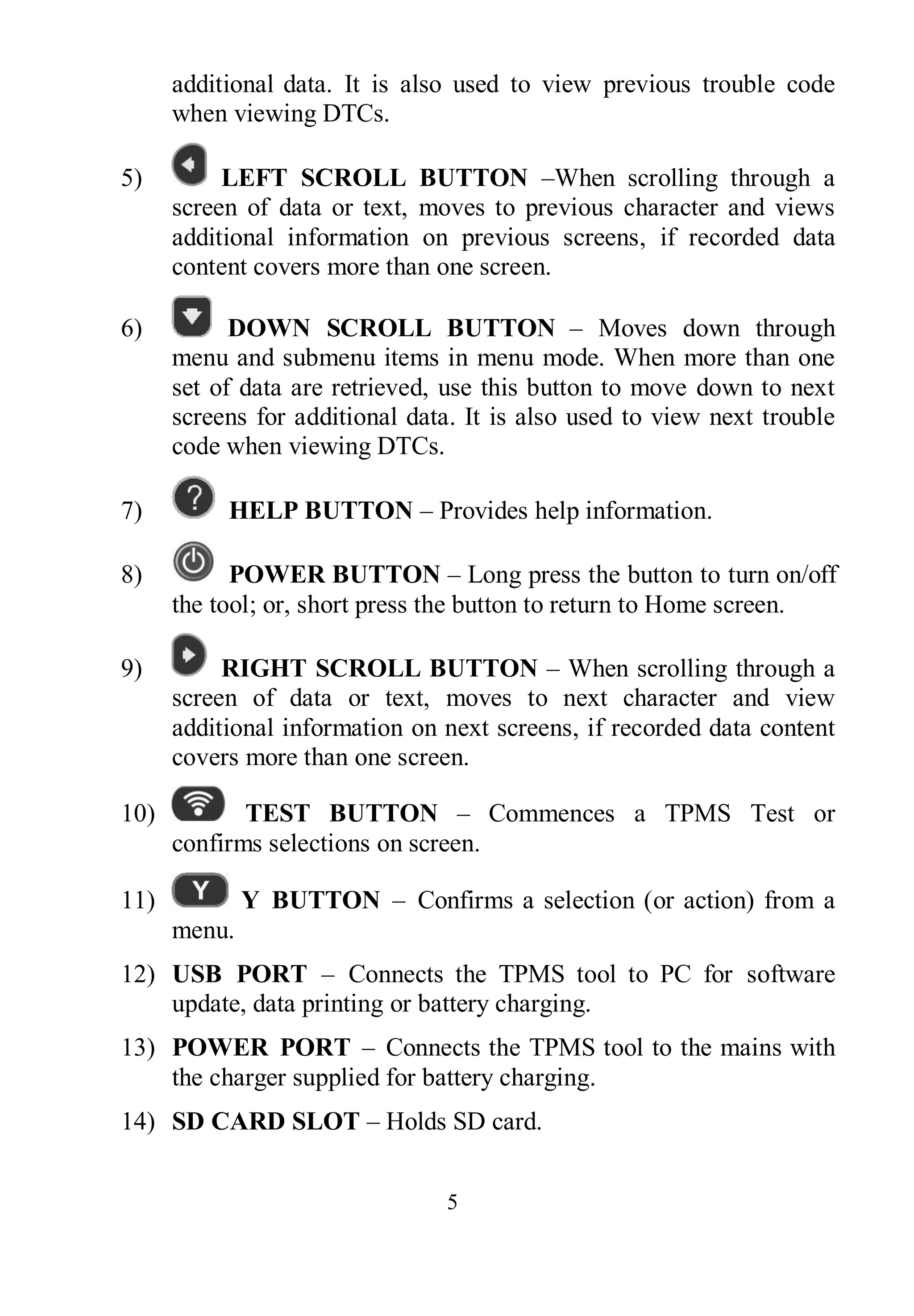 5
additional data. It is also used to view previous trouble code
when viewing DTCs.
5) LEFT SCROLL BUTTON –When scrolling through a
screen of data or text, moves to previous character and views
additional information on previous screens, if recorded data
content covers more than one screen.
6) DOWN SCROLL BUTTON – Moves down through
menu and submenu items in menu mode. When more than one
set of data are retrieved, use this button to move down to next
screens for additional data. It is also used to view next trouble
code when viewing DTCs.
7) HELP BUTTON – Provides help information.
8) POWER BUTTON – Long press the button to turn on/off
the tool; or, short press the button to return to Home screen.
9) RIGHT SCROLL BUTTON – When scrolling through a
screen of data or text, moves to next character and view
additional information on next screens, if recorded data content
covers more than one screen.
10) TEST BUTTON – Commences a TPMS Test or
confirms selections on screen.
11) Y BUTTON – Confirms a selection (or action) from a
menu.
12) USB PORT – Connects the TPMS tool to PC for software
update, data printing or battery charging.
13) POWER PORT – Connects the TPMS tool to the mains with
the charger supplied for battery charging.
14) SD CARD SLOT – Holds SD card.
 