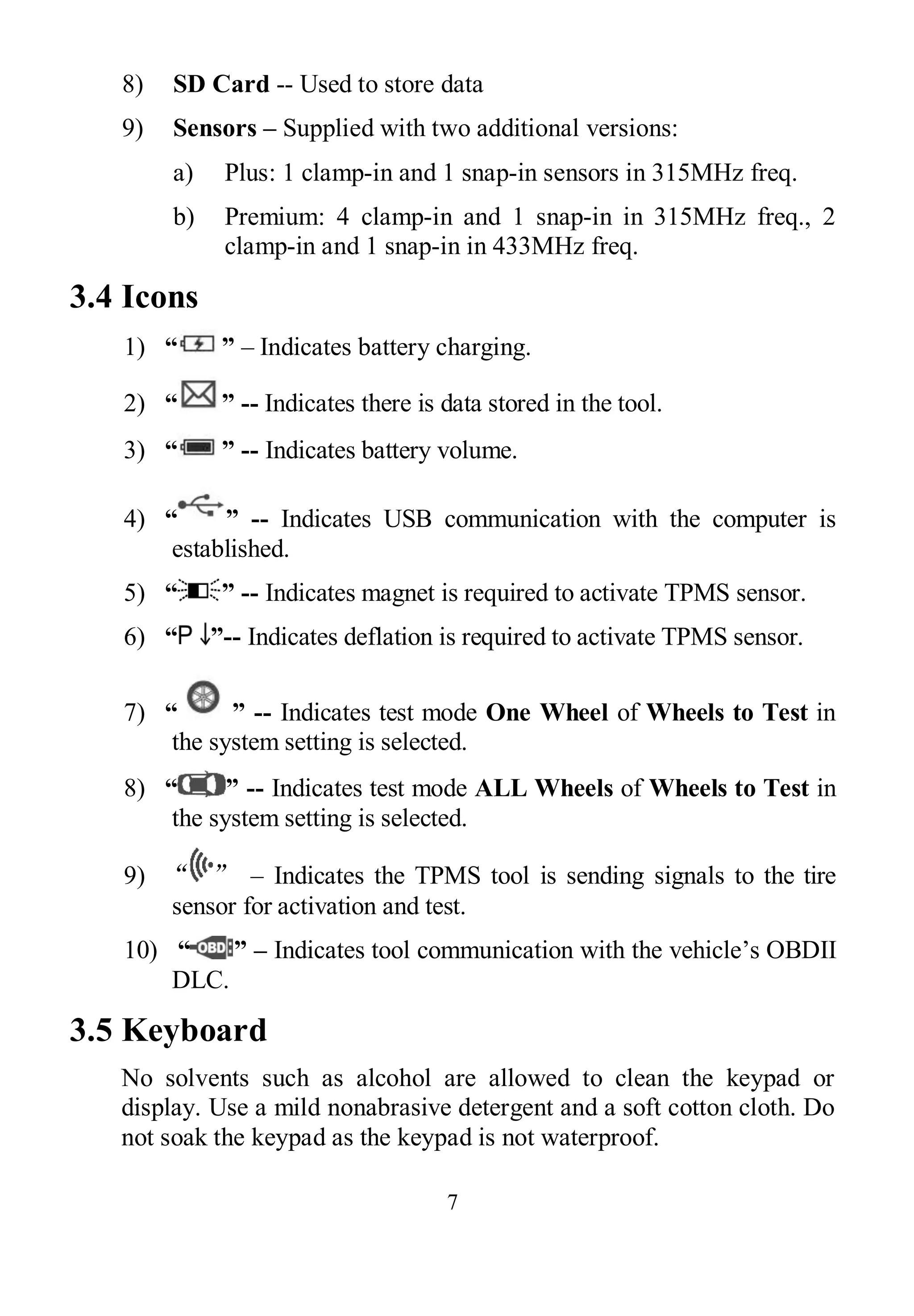 7
8) SD Card -- Used to store data
9) Sensors – Supplied with two additional versions:
a) Plus: 1 clamp-in and 1 snap-in sensors in 315MHz freq.
b) Premium: 4 clamp-in and 1 snap-in in 315MHz freq., 2
clamp-in and 1 snap-in in 433MHz freq.
3.4 Icons
1) “ ” – Indicates battery charging.
2) “ ” -- Indicates there is data stored in the tool.
3) “ ” -- Indicates battery volume.
4) “ ” -- Indicates USB communication with the computer is
established.
5) “ ” -- Indicates magnet is required to activate TPMS sensor.
6) “ ”-- Indicates deflation is required to activate TPMS sensor.
7) “ ” -- Indicates test mode One Wheel of Wheels to Test in
the system setting is selected.
8) “ ” -- Indicates test mode ALL Wheels of Wheels to Test in
the system setting is selected.
9) “ ” – Indicates the TPMS tool is sending signals to the tire
sensor for activation and test.
10) “ ” – Indicates tool communication with the vehicle’s OBDII
DLC.
3.5 Keyboard
No solvents such as alcohol are allowed to clean the keypad or
display. Use a mild nonabrasive detergent and a soft cotton cloth. Do
not soak the keypad as the keypad is not waterproof.
 