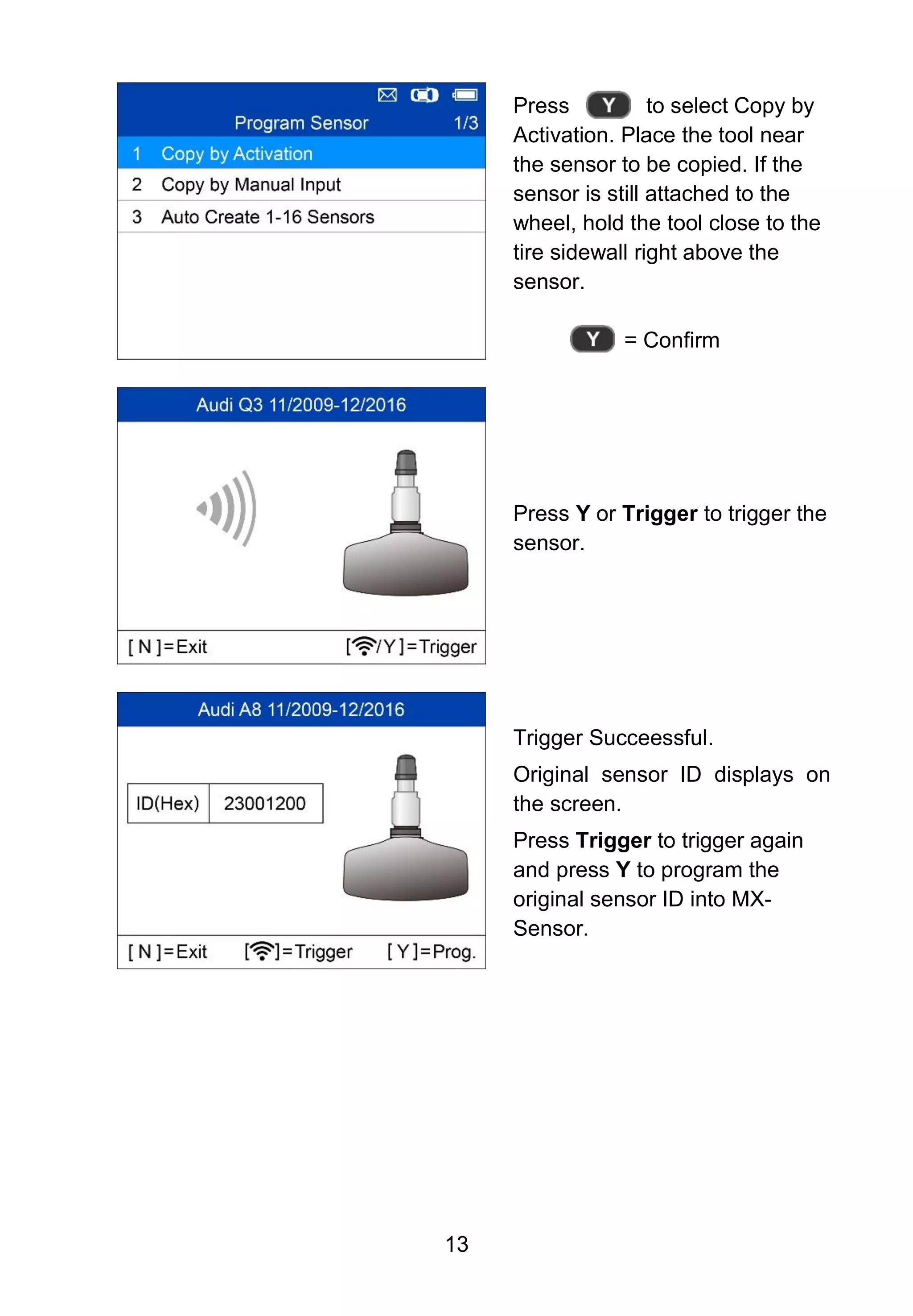 13
Press to select Copy by
Activation. Place the tool near
the sensor to be copied. If the
sensor is still attached to the
wheel, hold the tool close to the
tire sidewall right above the
sensor.
= Confirm
Press Y or Trigger to trigger the
sensor.
Trigger Succeessful.
Original sensor ID displays on
the screen.
Press Trigger to trigger again
and press Y to program the
original sensor ID into MX-
Sensor.
 