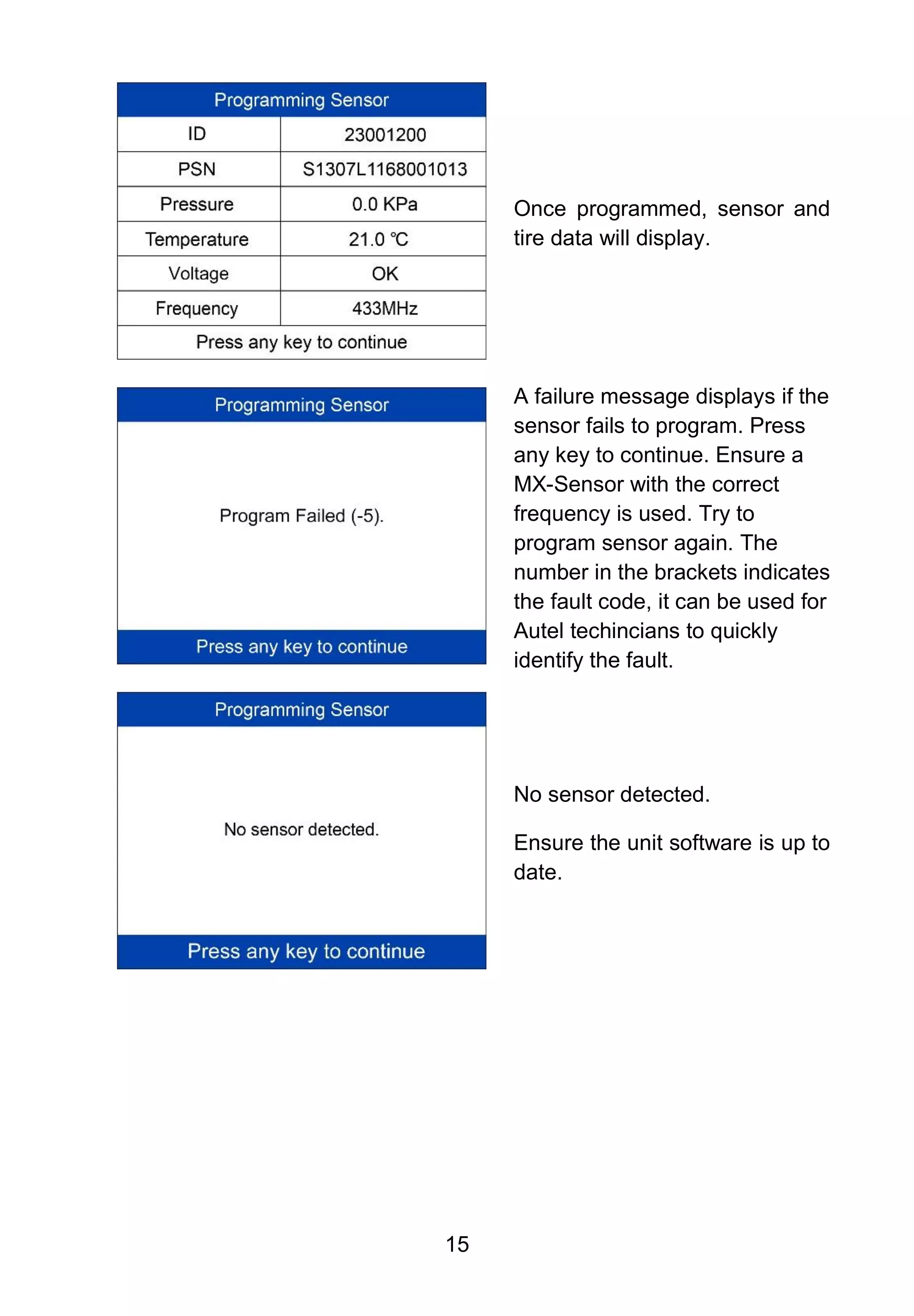 15
Once programmed, sensor and
tire data will display.
A failure message displays if the
sensor fails to program. Press
any key to continue. Ensure a
MX-Sensor with the correct
frequency is used. Try to
program sensor again. The
number in the brackets indicates
the fault code, it can be used for
Autel techincians to quickly
identify the fault.
No sensor detected.
Ensure the unit software is up to
date.
 