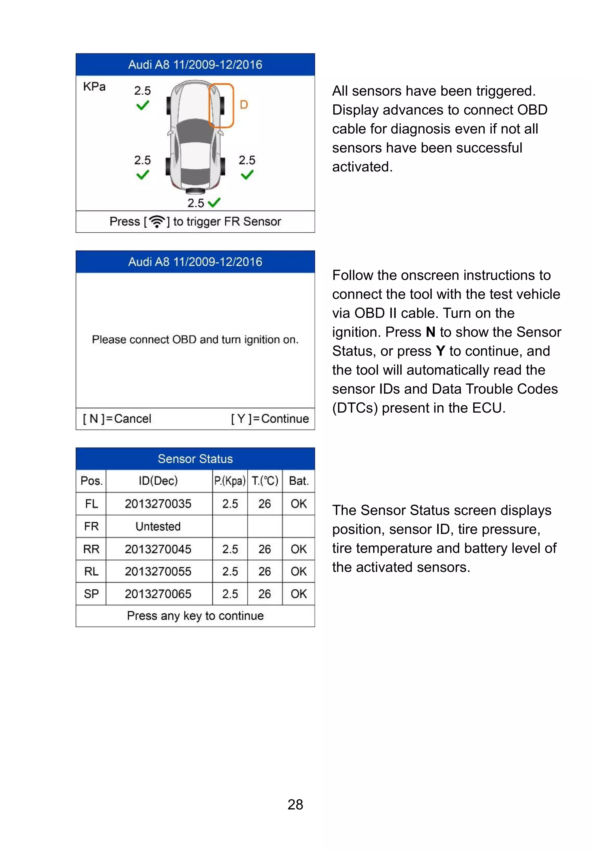28
All sensors have been triggered.
Display advances to connect OBD
cable for diagnosis even if not all
sensors have been successful
activated.
Follow the onscreen instructions to
connect the tool with the test vehicle
via OBD II cable. Turn on the
ignition. Press N to show the Sensor
Status, or press Y to continue, and
the tool will automatically read the
sensor IDs and Data Trouble Codes
(DTCs) present in the ECU.
The Sensor Status screen displays
position, sensor ID, tire pressure,
tire temperature and battery level of
the activated sensors.
 