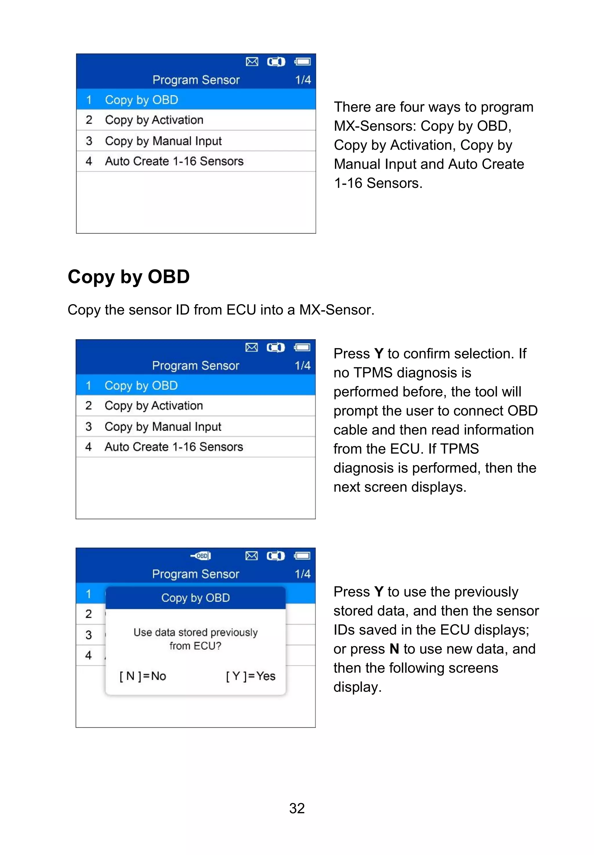 32
There are four ways to program
MX-Sensors: Copy by OBD,
Copy by Activation, Copy by
Manual Input and Auto Create
1-16 Sensors.
Copy by OBD
Copy the sensor ID from ECU into a MX-Sensor.
Press Y to confirm selection. If
no TPMS diagnosis is
performed before, the tool will
prompt the user to connect OBD
cable and then read information
from the ECU. If TPMS
diagnosis is performed, then the
next screen displays.
Press Y to use the previously
stored data, and then the sensor
IDs saved in the ECU displays;
or press N to use new data, and
then the following screens
display.
 