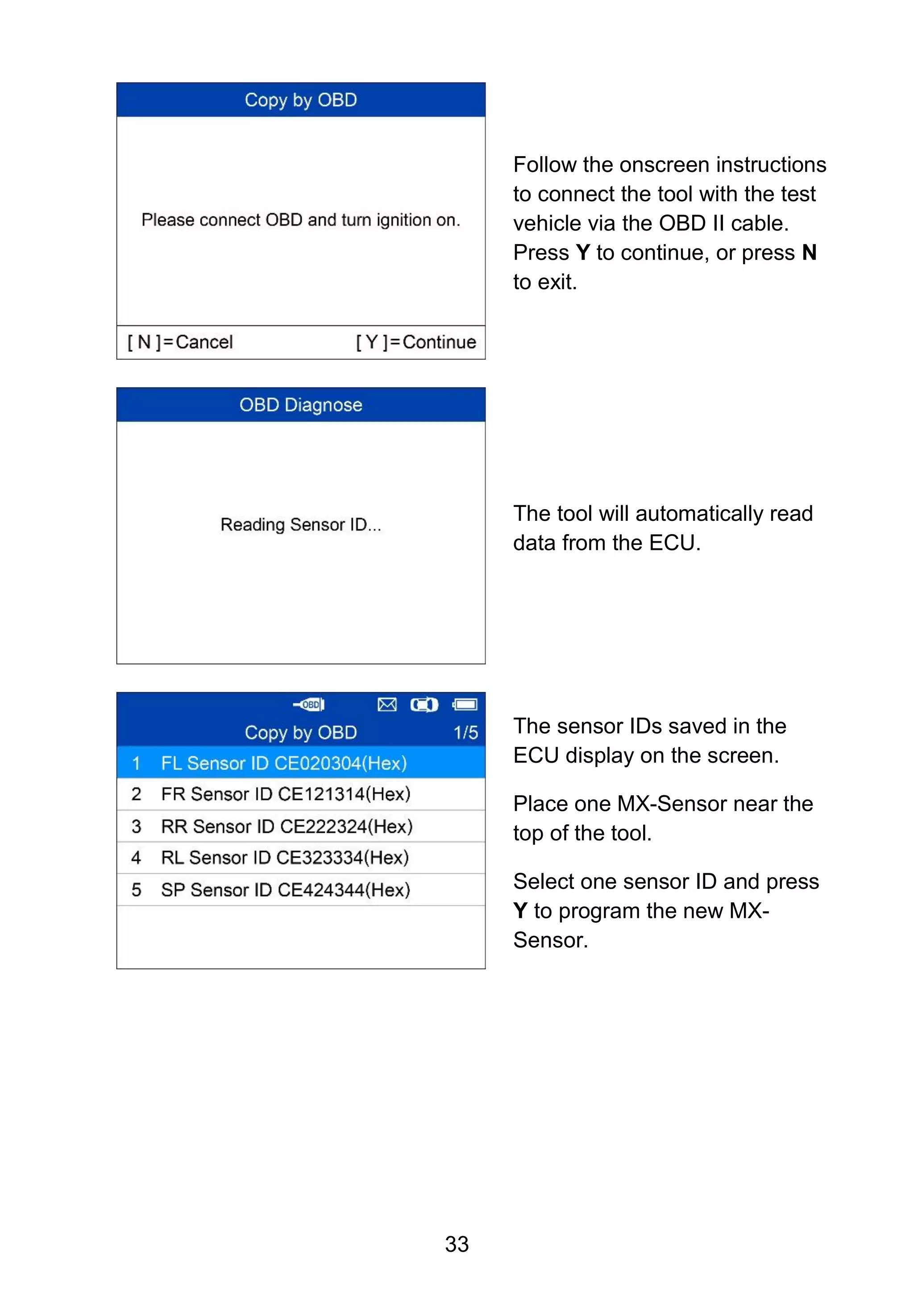 33
Follow the onscreen instructions
to connect the tool with the test
vehicle via the OBD II cable.
Press Y to continue, or press N
to exit.
The tool will automatically read
data from the ECU.
The sensor IDs saved in the
ECU display on the screen.
Place one MX-Sensor near the
top of the tool.
Select one sensor ID and press
Y to program the new MX-
Sensor.
 