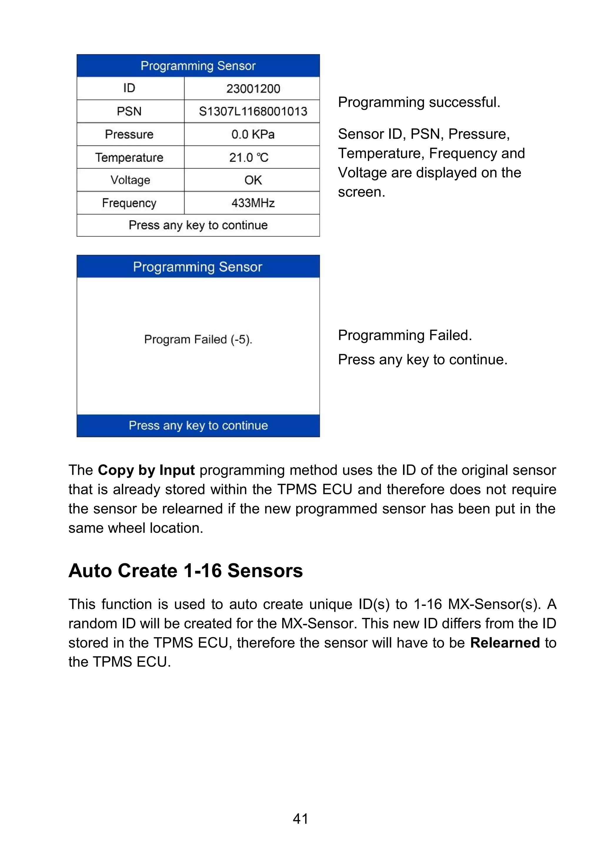 41
Programming successful.
Sensor ID, PSN, Pressure,
Temperature, Frequency and
Voltage are displayed on the
screen.
Programming Failed.
Press any key to continue.
The Copy by Input programming method uses the ID of the original sensor
that is already stored within the TPMS ECU and therefore does not require
the sensor be relearned if the new programmed sensor has been put in the
same wheel location.
Auto Create 1-16 Sensors
This function is used to auto create unique ID(s) to 1-16 MX-Sensor(s). A
random ID will be created for the MX-Sensor. This new ID differs from the ID
stored in the TPMS ECU, therefore the sensor will have to be Relearned to
the TPMS ECU.
 