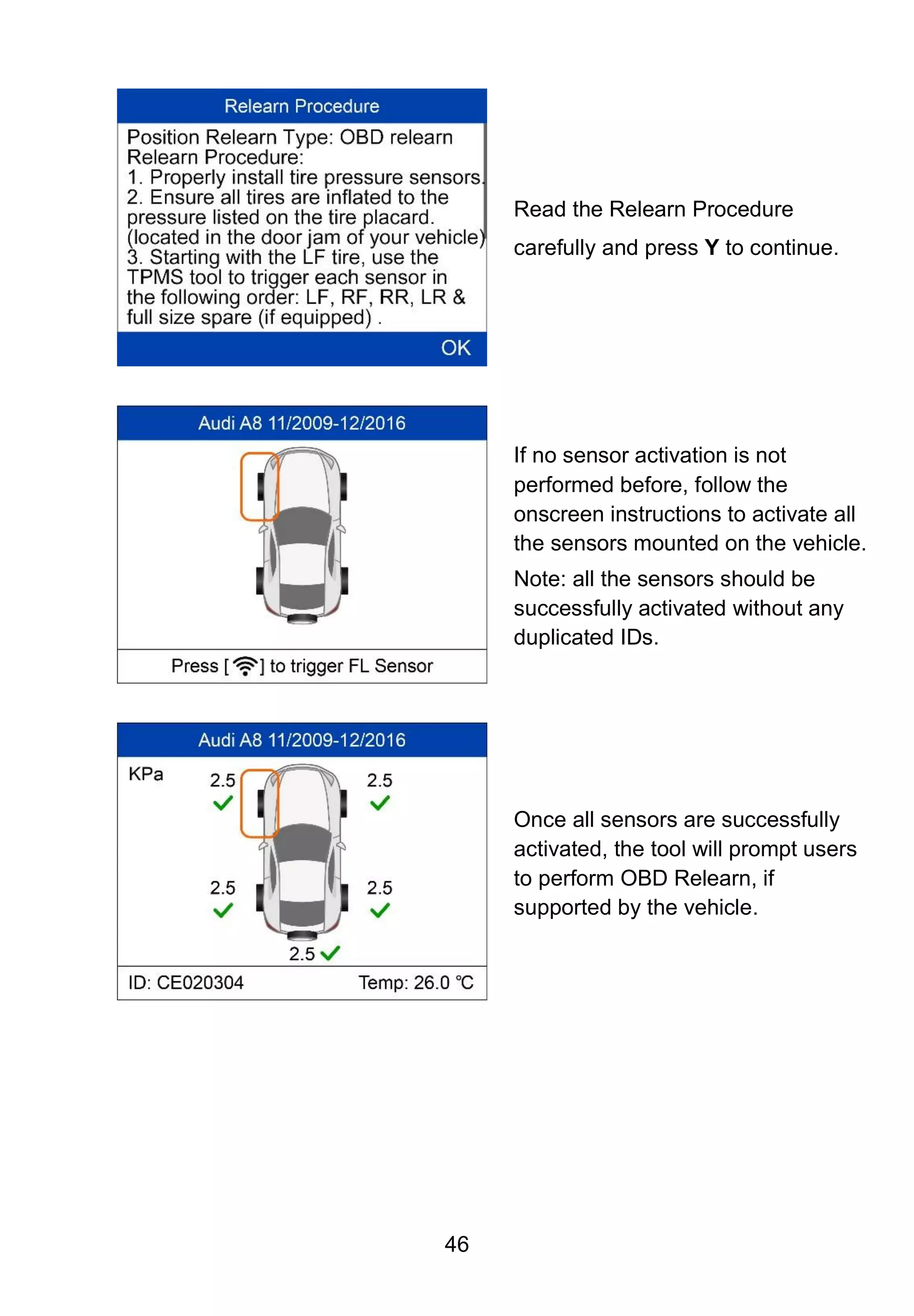 46
Read the Relearn Procedure
carefully and press Y to continue.
If no sensor activation is not
performed before, follow the
onscreen instructions to activate all
the sensors mounted on the vehicle.
Note: all the sensors should be
successfully activated without any
duplicated IDs.
Once all sensors are successfully
activated, the tool will prompt users
to perform OBD Relearn, if
supported by the vehicle.
 