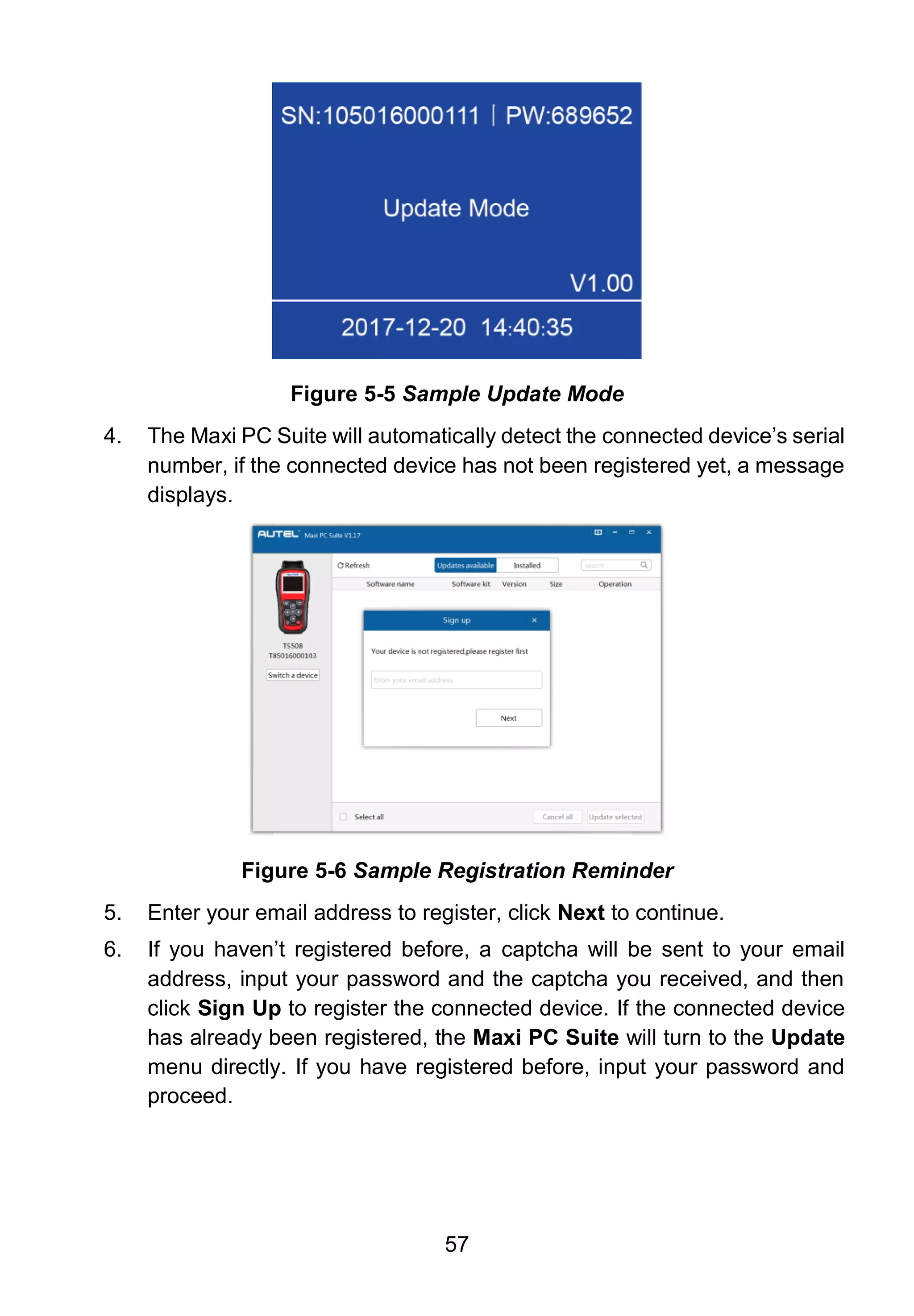 57
Figure 5-5 Sample Update Mode
4. The Maxi PC Suite will automatically detect the connected device’s serial
number, if the connected device has not been registered yet, a message
displays.
Figure 5-6 Sample Registration Reminder
5. Enter your email address to register, click Next to continue.
6. If you haven’t registered before, a captcha will be sent to your email
address, input your password and the captcha you received, and then
click Sign Up to register the connected device. If the connected device
has already been registered, the Maxi PC Suite will turn to the Update
menu directly. If you have registered before, input your password and
proceed.
 