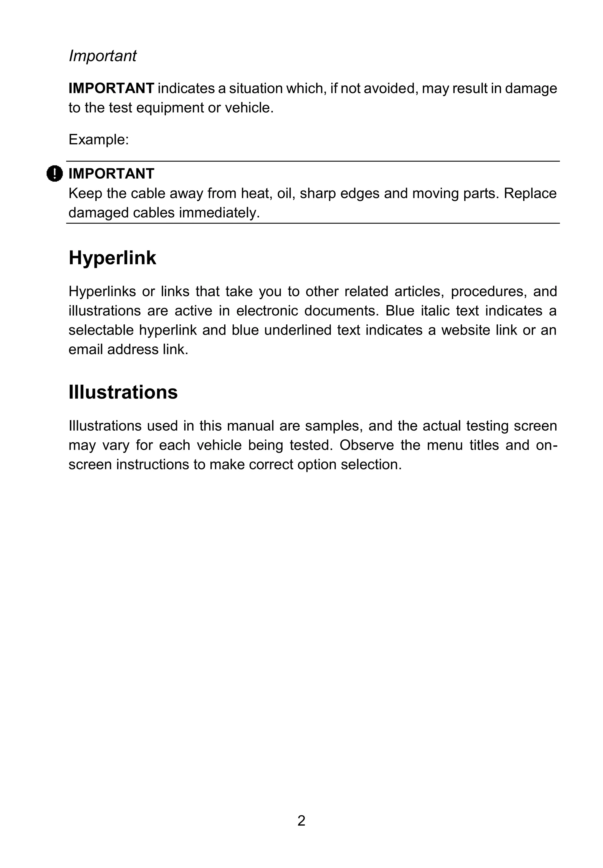 2
Important
IMPORTANT indicates a situation which, if not avoided, may result in damage
to the test equipment or vehicle.
Example:
IMPORTANT
Keep the cable away from heat, oil, sharp edges and moving parts. Replace
damaged cables immediately.
Hyperlink
Hyperlinks or links that take you to other related articles, procedures, and
illustrations are active in electronic documents. Blue italic text indicates a
selectable hyperlink and blue underlined text indicates a website link or an
email address link.
Illustrations
Illustrations used in this manual are samples, and the actual testing screen
may vary for each vehicle being tested. Observe the menu titles and on-
screen instructions to make correct option selection.
 