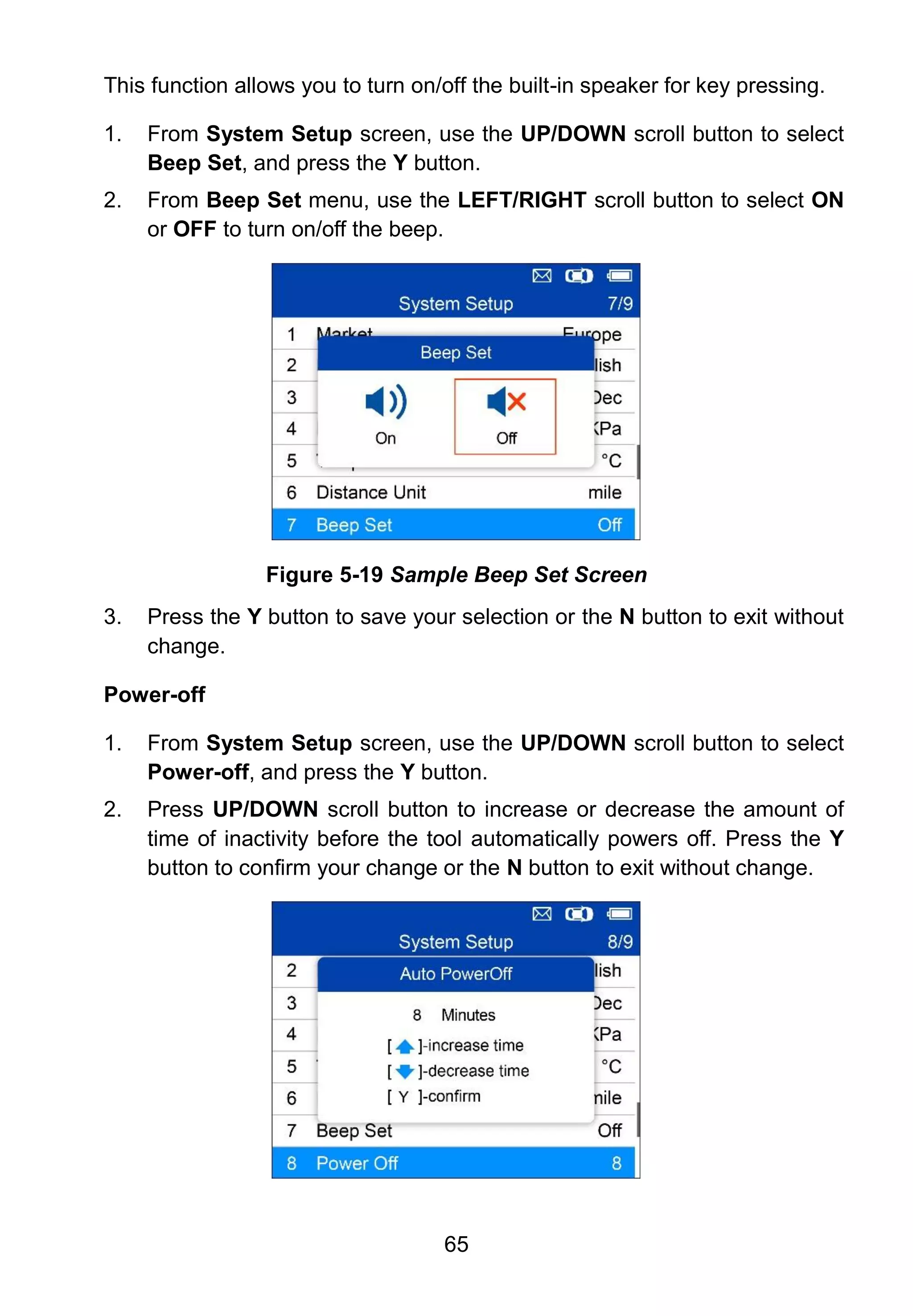 65
This function allows you to turn on/off the built-in speaker for key pressing.
1. From System Setup screen, use the UP/DOWN scroll button to select
Beep Set, and press the Y button.
2. From Beep Set menu, use the LEFT/RIGHT scroll button to select ON
or OFF to turn on/off the beep.
Figure 5-19 Sample Beep Set Screen
3. Press the Y button to save your selection or the N button to exit without
change.
Power-off
1. From System Setup screen, use the UP/DOWN scroll button to select
Power-off, and press the Y button.
2. Press UP/DOWN scroll button to increase or decrease the amount of
time of inactivity before the tool automatically powers off. Press the Y
button to confirm your change or the N button to exit without change.
 