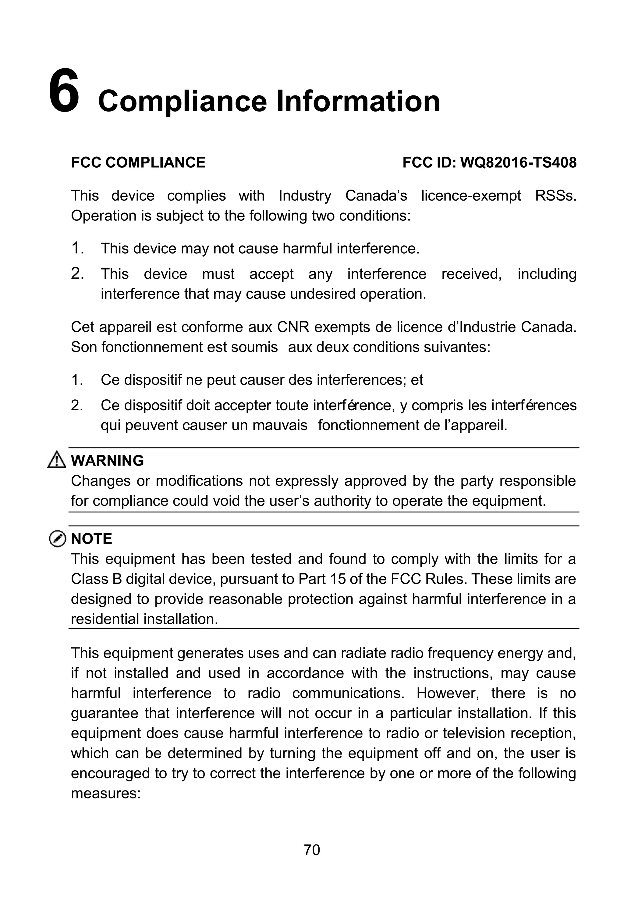 70
6 Compliance Information
FCC COMPLIANCE FCC ID: WQ82016-TS408
This device complies with Industry Canada’s licence-exempt RSSs.
Operation is subject to the following two conditions:
1. This device may not cause harmful interference.
2. This device must accept any interference received, including
interference that may cause undesired operation.
Cet appareil est conforme aux CNR exempts de licence d’Industrie Canada.
Son fonctionnement est soumis aux deux conditions suivantes:
1. Ce dispositif ne peut causer des interferences; et
2. Ce dispositif doit accepter toute interférence, y compris les interférences
qui peuvent causer un mauvais fonctionnement de l’appareil.
WARNING
Changes or modifications not expressly approved by the party responsible
for compliance could void the user’s authority to operate the equipment.
NOTE
This equipment has been tested and found to comply with the limits for a
Class B digital device, pursuant to Part 15 of the FCC Rules. These limits are
designed to provide reasonable protection against harmful interference in a
residential installation.
This equipment generates uses and can radiate radio frequency energy and,
if not installed and used in accordance with the instructions, may cause
harmful interference to radio communications. However, there is no
guarantee that interference will not occur in a particular installation. If this
equipment does cause harmful interference to radio or television reception,
which can be determined by turning the equipment off and on, the user is
encouraged to try to correct the interference by one or more of the following
measures:
 