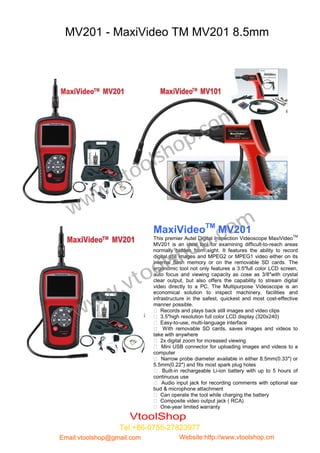 MV201 - MaxiVideo TM MV201 8.5mm




                                                   .c om
                                     h op
                             o ls
                .v to
       w w
   w
                                MaxiVideoTM MV201
                                                          .c om
                                           op
                                  This premier Autel Digital Inspection Videoscope MaxiVideoTM
                                  MV201 is an ideal tool for examining difficult-to-reach areas


                                        sh
                                  normally hidden from sight. It features the ability to record



                            ol
                                  digital still images and MPEG2 or MPEG1 video either on its
                                  internal flash memory or on the removable SD cards. The



                         to
                                  ergonomic tool not only features a 3.5″full color LCD screen,



                .v
                                  auto focus and viewing capacity as cose as 3/8″with crystal
                                  clear output, but also offers the capability to stream digital


              w
                                  video directly to a PC. The Multipurpose Videoscope is an



         w
                                  economical solution to inspect machinery, facilities and
                                  infrastructure in the safest, quickest and most cost-effective


       w
                                  manner possible.
                                   Records and plays back still images and video clips
                                   3.5″high resolution full color LCD display (320x240)
                                   Easy-to-use, multi-language interface
                                   With removable SD cards, saves images and videos to
                                  take with anywhere
                                   2x digital zoom for increased viewing
                                   Mini USB connector for uploading images and videos to a
                                  computer
                                   Narrow probe diameter available in either 8.5mm(0.33″) or
                                  5.5mm(0.22″) and fits most spark plug holes
                                   Built-in rechargeable Li-ion battery with up to 5 hours of
                                  continuous use
                                   Audio input jack for recording comments with optional ear
                                  bud & microphone attachment
                             et la Can operate the tool while charging the battery
                                   formation.
                                   Composite video output jack ( RCA)
                                                                                     
                                   One-year limited warranty

                        VtoolShop
                  Tel:+86-0755-27823977
Email:vtoolshop@gmail.com                  Website:http://www.vtoolshop.cm
 