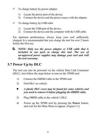 8
 To charge battery by power adapter.
1) Locate the power port of the device.
2) Connect the device and the power source with the adapter.
 To charge battery by USB cable
1) Locate the USB port of the device.
2) Connect the device and the computer with the USB cable.
For optimum performance, always keep your tool sufficiently
charged. It is recommended that you charge the tool for over 2 hours
before the first use.
NOTE: Only use the power adaptor or USB cable that is
included in our pack to charge this tool. The use of
un-approved power supplies may damage your tool and void
the tool warranty.
3.7 Power Up by DLC
The tool can also be powered via the vehicle Data Link Connector
(DLC). Just follow the steps below to turn on the TPMS tool:
1) Connect the OBDII Cable to the TPMS tool.
2) Find DLC on vehicle.
 A plastic DLC cover may be found for some vehicles and
you need to remove it before plugging the OBDII cable.
3) Plug OBDII cable to the vehicle’s DLC.
4) Power up the TPMS tool by pressing the Power button,
and wait for the Main Menu to appear. (Figure 3.1)
 