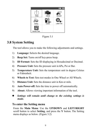 9
Figure 3.1
3.8 System Setting
The tool allows you to make the following adjustments and settings.
1) Language: Selects the desired language.
2) Beep Set: Turns on/off key-press beep.
3) ID Format: Sets the ID displaying in Hexadecimal or Decimal.
4) Pressure Unit: Sets the pressure unit in kPa, Psi or Bar.
5) Temperature Unit: Sets the temperature unit in degree Celsius
or Fahrenheit.
6) Wheels to Test: Sets test modes in One Wheel or All Wheels.
7) Distance Unit: Sets the distance unit in Km or mile.
8) Auto Power-off: Sets the time to power off automatically.
9) About: Allows viewing important information of the tool.
 Settings will remain until change to the existing settings is
made.
To enter the Setting menu
From the Main Menu: Use the UP/DOWN and LEFT/RIGHT
scroll button to select Setting, and press the Y button. The Setting
menu displays as below. (Figure 3.2)
 