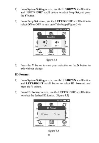 11
1) From System Setting screen, use the UP/DOWN scroll button
and LEFT/RIGHT scroll button to select Beep Set, and press
the Y button.
2) From Beep Set menu, use the LEFT/RIGHT scroll button to
select ON or OFF to turn on/off the beep.(Figure 3.4)
Figure 3.4
3) Press the Y button to save your selection or the N button to
exit without change.
ID Format
1) From System Setting screen, use the UP/DOWN scroll button
and LEFT/RIGHT scroll button to select ID Format, and
press the Y button.
2) From ID Format screen, use the LEFT/RIGHT scroll button
to select the desired ID format. (Figure 3.5)
Figure 3.5
 