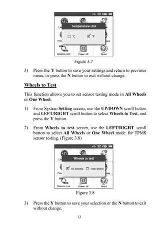 13
Figure 3.7
3) Press the Y button to save your settings and return to previous
menu, or press the N button to exit without change.
Wheels to Test
This function allows you to set sensor testing mode in All Wheels
or One Wheel.
1) From System Setting screen, use the UP/DOWN scroll button
and LEFT/RIGHT scroll button to select Wheels to Test, and
press the Y button.
2) From Wheels to test screen, use the LEFT/RIGHT scroll
button to select All Wheels or One Wheel mode for TPMS
sensor testing. (Figure 3.8)
Figure 3.8
3) Press the Y button to save your selection or the N button to exit
without change.
 