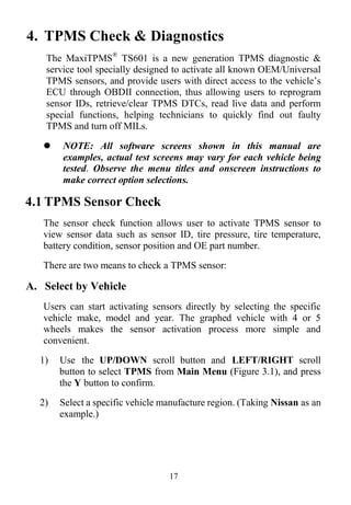 17
4. TPMS Check & Diagnostics
The MaxiTPMS®
TS601 is a new generation TPMS diagnostic &
service tool specially designed to activate all known OEM/Universal
TPMS sensors, and provide users with direct access to the vehicle’s
ECU through OBDII connection, thus allowing users to reprogram
sensor IDs, retrieve/clear TPMS DTCs, read live data and perform
special functions, helping technicians to quickly find out faulty
TPMS and turn off MILs.
 NOTE: All software screens shown in this manual are
examples, actual test screens may vary for each vehicle being
tested. Observe the menu titles and onscreen instructions to
make correct option selections.
4.1 TPMS Sensor Check
The sensor check function allows user to activate TPMS sensor to
view sensor data such as sensor ID, tire pressure, tire temperature,
battery condition, sensor position and OE part number.
There are two means to check a TPMS sensor:
A. Select by Vehicle
Users can start activating sensors directly by selecting the specific
vehicle make, model and year. The graphed vehicle with 4 or 5
wheels makes the sensor activation process more simple and
convenient.
1) Use the UP/DOWN scroll button and LEFT/RIGHT scroll
button to select TPMS from Main Menu (Figure 3.1), and press
the Y button to confirm.
2) Select a specific vehicle manufacture region. (Taking Nissan as an
example.)
 