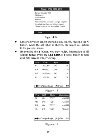 25
Figure 4.14
 Sensor activation can be aborted at any time by pressing the N
button. When the activation is aborted, the screen will return
to the previous menu.
 By pressing the Y button, you may review information of all
sensors tested. Press the LEFT/RIGHT scroll button to turn
over data screens while viewing.
Figure 4.15
Figure 4.16
 