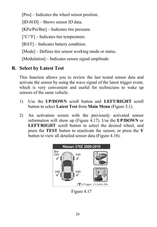 26
[Pos] – Indicates the wheel sensor position.
[ID-H/D] – Shows sensor ID data.
[KPa/Psi/Bar] – Indicates tire pressure.
[°C/°F] – Indicates tire temperature.
[BAT] – Indicates battery condition.
[Mode] – Defines tire sensor working mode or status.
[Modulation] – Indicates sensor signal amplitude.
B. Select by Latest Test
This function allows you to review the last tested sensor data and
activate the sensor by using the wave signal of the latest trigger event,
which is very convenient and useful for technicians to wake up
sensors of the same vehicle.
1) Use the UP/DOWN scroll button and LEFT/RIGHT scroll
button to select Latest Test from Main Menu (Figure 3.1).
2) An activation screen with the previously activated sensor
information will show up (Figure 4.17). Use the UP/DOWN or
LEFT/RIGHT scroll button to select the desired wheel, and
press the TEST button to reactivate the sensor, or press the Y
button to view all detailed sensor data (Figure 4.18).
Figure 4.17
 