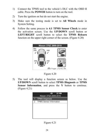 28
1) Connect the TPMS tool to the vehicle’s DLC with the OBD II
cable. Press the POWER button to turn on the tool.
2) Turn the ignition on but do not start the engine.
3) Make sure the testing mode is set to All Wheels mode in
System Setting.
4) Follow the same process in 4.1 TPMS Sensor Check to enter
the activation screen. Use the UP/DOWN scroll button or
LEFT/RIGHT scroll button to select the TPMS Relearn
function on the upper right corner of the screen. (Figure 4.20)
Figure 4.20
5) The tool will display a function screen as below. Use the
UP/DOWN scroll button to select TPMS Diagnosis or TPMS
Sensor Information, and press the Y button to continue.
(Figure 4.21)
Figure 4.21
 