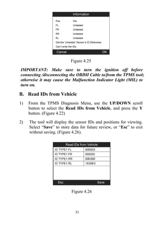 31
Figure 4.25
IMPORTANT: Make sure to turn the ignition off before
connecting /disconnecting the OBDII Cable to/from the TPMS tool;
otherwise it may cause the Malfunction Indicator Light (MIL) to
turn on.
B. Read IDs from Vehicle
1) From the TPMS Diagnosis Menu, use the UP/DOWN scroll
button to select the Read IDs from Vehicle, and press the Y
button. (Figure 4.22)
2) The tool will display the sensor IDs and positions for viewing.
Select “Save” to store data for future review, or “Esc” to exit
without saving. (Figure 4.26).
Figure 4.26
 