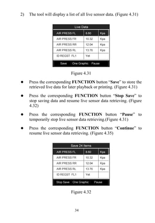 34
2) The tool will display a list of all live sensor data. (Figure 4.31)
Figure 4.31
 Press the corresponding FUNCTION button “Save” to store the
retrieved live data for later playback or printing. (Figure 4.31)
 Press the corresponding FUNCTION button “Stop Save” to
stop saving data and resume live sensor data retrieving. (Figure
4.32)
 Press the corresponding FUNCTION button “Pause” to
temporarily stop live sensor data retrieving.(Figure 4.31)
 Press the corresponding FUNCTION button “Continue” to
resume live sensor data retrieving. (Figure 4.35)
Figure 4.32
 