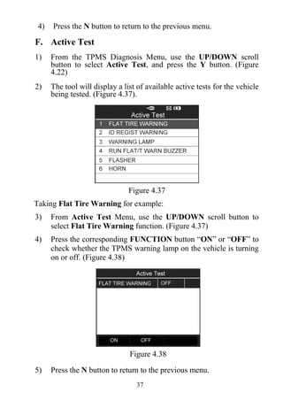 37
4) Press the N button to return to the previous menu.
F. Active Test
1) From the TPMS Diagnosis Menu, use the UP/DOWN scroll
button to select Active Test, and press the Y button. (Figure
4.22)
2) The tool will display a list of available active tests for the vehicle
being tested. (Figure 4.37).
Figure 4.37
Taking Flat Tire Warning for example:
3) From Active Test Menu, use the UP/DOWN scroll button to
select Flat Tire Warning function. (Figure 4.37)
4) Press the corresponding FUNCTION button “ON” or “OFF” to
check whether the TPMS warning lamp on the vehicle is turning
on or off. (Figure 4.38)
Figure 4.38
5) Press the N button to return to the previous menu.
 