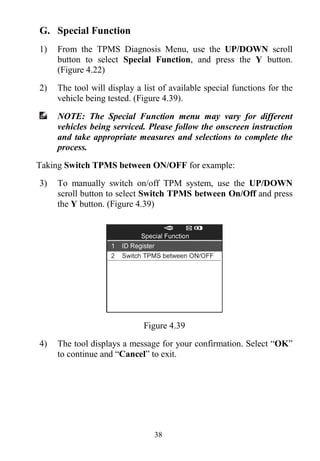 38
G. Special Function
1) From the TPMS Diagnosis Menu, use the UP/DOWN scroll
button to select Special Function, and press the Y button.
(Figure 4.22)
2) The tool will display a list of available special functions for the
vehicle being tested. (Figure 4.39).
NOTE: The Special Function menu may vary for different
vehicles being serviced. Please follow the onscreen instruction
and take appropriate measures and selections to complete the
process.
Taking Switch TPMS between ON/OFF for example:
3) To manually switch on/off TPM system, use the UP/DOWN
scroll button to select Switch TPMS between On/Off and press
the Y button. (Figure 4.39)
Figure 4.39
4) The tool displays a message for your confirmation. Select “OK”
to continue and “Cancel” to exit.
 