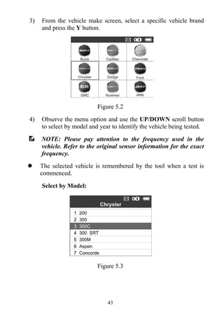 43
3) From the vehicle make screen, select a specific vehicle brand
and press the Y button.
Figure 5.2
4) Observe the menu option and use the UP/DOWN scroll button
to select by model and year to identify the vehicle being tested.
NOTE: Please pay attention to the frequency used in the
vehicle. Refer to the original sensor information for the exact
frequency.
 The selected vehicle is remembered by the tool when a test is
commenced.
Select by Model:
Figure 5.3
 